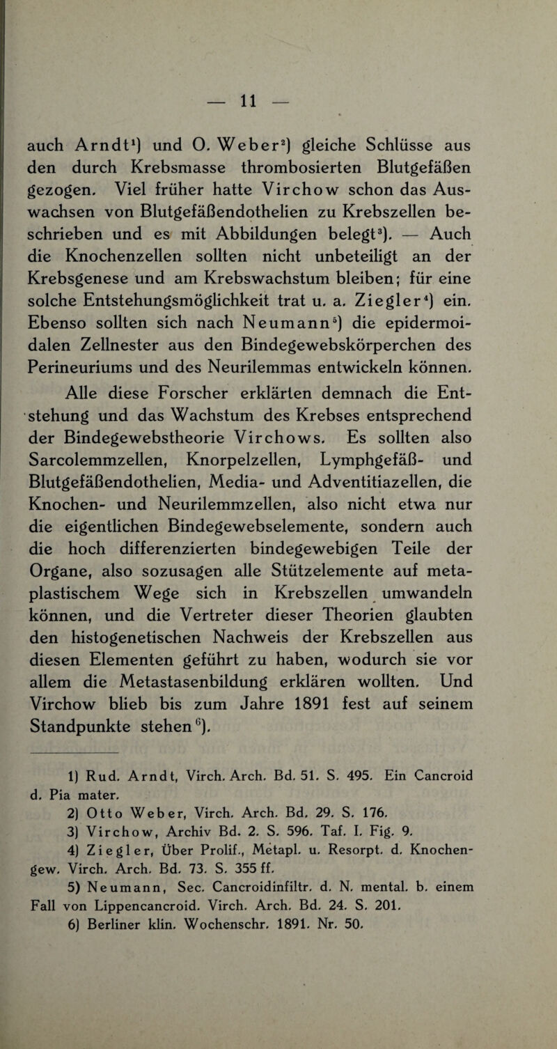 auch Arndt1) und 0. Weber2) gleiche Schlüsse aus den durch Krebsmasse thrombosierten Blutgefäßen gezogen. Viel früher hatte Virchow schon das Aus¬ wachsen von Blutgefäßendothelien zu Krebszellen be¬ schrieben und es mit Abbildungen belegt3). — Auch die Knochenzellen sollten nicht unbeteiligt an der Krebsgenese und am Krebswachstum bleiben; für eine solche Entstehungsmöglichkeit trat u. a. Ziegler4) ein. Ebenso sollten sich nach Neumann5 6) die epidermoi- dalen Zellnester aus den Bindegewebskörperchen des Perineuriums und des Neurilemmas entwickeln können. Alle diese Forscher erklärten demnach die Ent¬ stehung und das Wachstum des Krebses entsprechend der Bindegewebstheorie Virchows. Es sollten also Sarcolemmzellen, Knorpelzellen, Lymphgefäß- und Blutgefäßendothelien, Media- und Adventitiazellen, die Knochen- und Neurilemmzellen, also nicht etwa nur die eigentlichen Bindegewebselemente, sondern auch die hoch differenzierten bindegewebigen Teile der Organe, also sozusagen alle Stützelemente auf meta¬ plastischem Wege sich in Krebszellen umwandeln können, und die Vertreter dieser Theorien glaubten den histogenetischen Nachweis der Krebszellen aus diesen Elementen geführt zu haben, wodurch sie vor allem die Metastasenbildung erklären wollten. Und Virchow blieb bis zum Jahre 1891 fest auf seinem Standpunkte stehenG). 1) Rud. Arndt, Virch. Arch. Bd. 51. S. 495. Ein Cancroid d. Pia mater. 2) Otto Weber, Virch. Arch. Bd. 29. S. 176. 3) Virchow, Archiv Bd. 2. S. 596. Taf. I. Fig. 9. 4) Ziegler, Über Prolif., Metapl. u. Resorpt. d. Knochen- gew. Virch. Arch. Bd. 73. S. 355 ff. 5) Neumann, Sec. Cancroidinfiltr. d. N. mental, b. einem Fall von Lippencancroid. Virch. Arch. Bd. 24. S. 201. 6) Berliner klin. Wochenschr. 1891. Nr. 50.