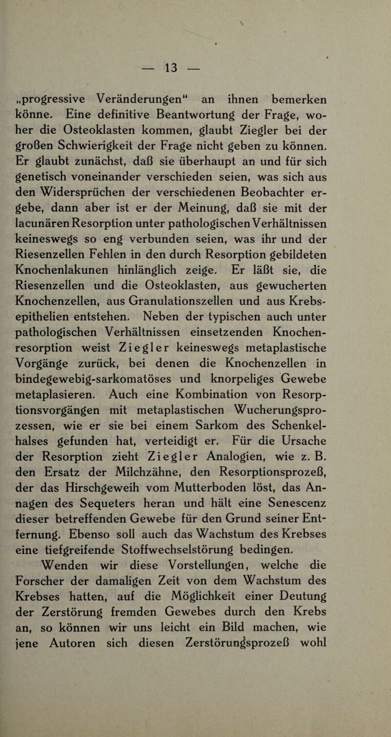 „progressive Veränderungen“ an ihnen bemerken könne. Eine definitive Beantwortung der Frage, wo¬ her die Osteoklasten kommen, glaubt Ziegler bei der großen Schwierigkeit der Frage nicht geben zu können. Er glaubt zunächst, daß sie überhaupt an und für sich genetisch voneinander verschieden seien, was sich aus den Widersprüchen der verschiedenen Beobachter er¬ gebe, dann aber ist er der Meinung, daß sie mit der lacunären Resorption unter pathologischen Verhältnissen keineswegs so eng verbunden seien, was ihr und der Riesenzellen Fehlen in den durch Resorption gebildeten Knochenlakunen hinlänglich zeige. Er läßt sie, die Riesenzellen und die Osteoklasten, aus gewucherten Knochenzellen, aus Granulationszellen und aus Krebs- epithelien entstehen. Neben der typischen auch unter pathologischen Verhältnissen einsetzenden Knochen¬ resorption weist Ziegler keineswegs metaplastische Vorgänge zurück, bei denen die Knochenzellen in bindegewebig-sarkomatöses und knorpeliges Gewebe metaplasieren. Auch eine Kombination von Resorp¬ tionsvorgängen mit metaplastischen Wucherungspro¬ zessen, wie er sie bei einem Sarkom des Schenkel¬ halses gefunden hat, verteidigt er. Für die Ursache der Resorption zieht Ziegler Analogien, wie z. B. den Ersatz der Milchzähne, den Resorptionsprozeß, der das Hirschgeweih vom Mutterboden löst, das An¬ nagen des Sequeters heran und hält eine Senescenz dieser betreffenden Gewebe für den Grund seiner Ent¬ fernung. Ebenso soll auch das Wachstum des Krebses eine tiefgreifende Stoffwechselstörung bedingen. Wenden wir diese Vorstellungen, welche die Forscher der damaligen Zeit von dem Wachstum des Krebses hatten, auf die Möglichkeit einer Deutung der Zerstörung fremden Gewebes durch den Krebs an, so können wir uns leicht ein Bild machen, wie jene Autoren sich diesen Zerstörun^sprozeß wohl