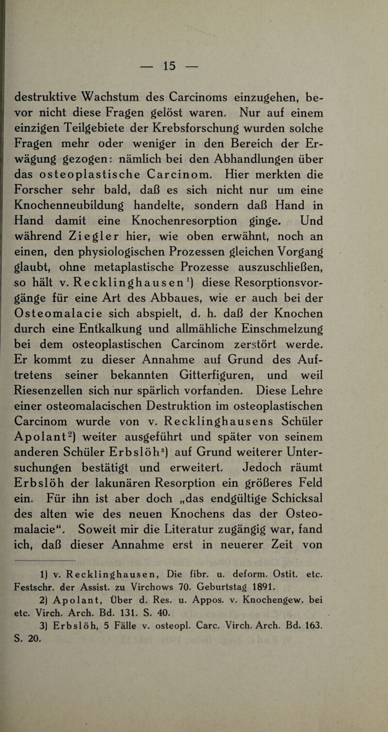 destruktive Wachstum des Carcinoms einzugehen, be¬ vor nicht diese Fragen gelöst waren. Nur auf einem einzigen Teilgebiete der Krebsforschung wurden solche Fragen mehr oder weniger in den Bereich der Er¬ wägung gezogen: nämlich bei den Abhandlungen über das osteoplastische Carcinom. Hier merkten die Forscher sehr bald, daß es sich nicht nur um eine Knochenneubildung handelte, sondern daß Hand in Hand damit eine Knochenresorption ginge. Und während Ziegler hier, wie oben erwähnt, noch an einen, den physiologischen Prozessen gleichen Vorgang glaubt, ohne metaplastische Prozesse auszuschließen, so hält v. Recklinghausen1) diese Resorptionsvor¬ gänge für eine Art des Abbaues, wie er auch bei der Osteomalacie sich abspielt, d. h. daß der Knochen durch eine Entkalkung und allmähliche Einschmelzung bei dem osteoplastischen Carcinom zerstört werde. Er kommt zu dieser Annahme auf Grund des Auf¬ tretens seiner bekannten Gitterfiguren, und weil Riesenzellen sich nur spärlich vorfanden. Diese Lehre einer osteomalacischen Destruktion im osteoplastischen Carcinom wurde von v. Recklinghausens Schüler Apolant2) weiter ausgeführt und später von seinem anderen Schüler Erbslöh3) auf Grund weiterer Unter¬ suchungen bestätigt und erweitert. Jedoch räumt Erbslöh der lakunären Resorption ein größeres Feld ein. Für ihn ist aber doch „das endgültige Schicksal des alten wie des neuen Knochens das der Osteo- malacie“. Soweit mir die Literatur zugängig war, fand ich, daß dieser Annahme erst in neuerer Zeit von 1) v. Recklinghausen, Die fibr. u. deform. Ostit. etc. Festschr. der Assist, zu Virchows 70. Geburtstag 1891. 2) Apolant, Über d. Res. u. Appos. v. Knochengew. bei etc. Virch. Arch. Bd. 131. S. 40. 3) Erbslöh, 5 Fälle v. osteopl. Care. Virch. Arch. Bd. 163. S. 20.