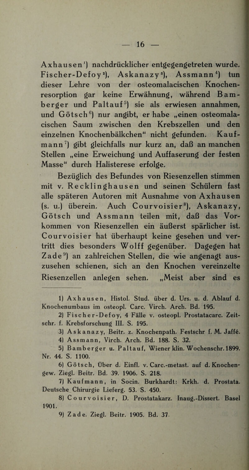 Axhausen1) nachdrücklicher entgegengetreten wurde. Fisch er-Defoy2), Askanazy3), Assmann4) tun dieser Lehre von der osteomalacischen Knochen¬ resorption gar keine Erwähnung, während Bam- berger und Pal tauf5 6) sie als erwiesen annahmen, und Götsch0) nur angibt, er habe „einen osteomala¬ cischen Saum zwischen den Krebszellen und den einzelnen Knochenbälkchen“ nicht gefunden. Kauf¬ mann7) gibt gleichfalls nur kurz an, daß an manchen Stellen „eine Erweichung und Auffaserung der festen Masse“ durch Halisterese erfolge. Bezüglich des Befundes von Riesenzellen stimmen mit v. Recklinghausen und seinen Schülern fast alle späteren Autoren mit Ausnahme von Axhausen (s. u.) überein. Auch Courvoisier8 9), Askanazy, Götsch und Assmann teilen mit, daß das Vor¬ kommen von Riesenzellen ein äußerst spärlicher ist. Courvoisier hat überhaupt keine gesehen und ver¬ tritt dies besonders Wolff gegenüber. Dagegen hat Zade!') an zahlreichen Stellen, die wie angenagt aus¬ zusehen schienen, sich an den Knochen vereinzelte Riesenzellen anlegen sehen. „Meist aber sind es 1) Axhausen, Histol. Stud. über d. Urs. u. d. Ablauf d. Knochenumbaus im osteopl. Care. Virch. Arch. Bd. 195. 2) Fischer-Defoy, 4 Fälle v. osteopl. Prostatacarc. Zeit- schr. f. Krebsforschung III. S, 195. 3) Askanazy, Beitr. z. Knochenpath. Festschr f. M. Jaffe. 4) Assmann, Virch. Arch. Bd. 188. S. 32. 5) Bamberger u. Paltauf, Wiener klm. Wochenschr. 1899. Nr. 44. S. 1100. 6) Götsch, Über d. Einfl. v. Carc.-metast. auf d. Knochen- gew. Ziegl. Beitr. Bd. 39. 1906. S. 218. 7) Kaufmann, in Socin. Burkhardt: Krkh. d. Prostata. Deutsche Chirurgie Lieferg, 53. S. 450. 8) Courvoisier, D. Prostatakarz. Inaug.-Dissert, Basel 1901. 9) Zade. Ziegl. Beitr. 1905, Bd. 37-