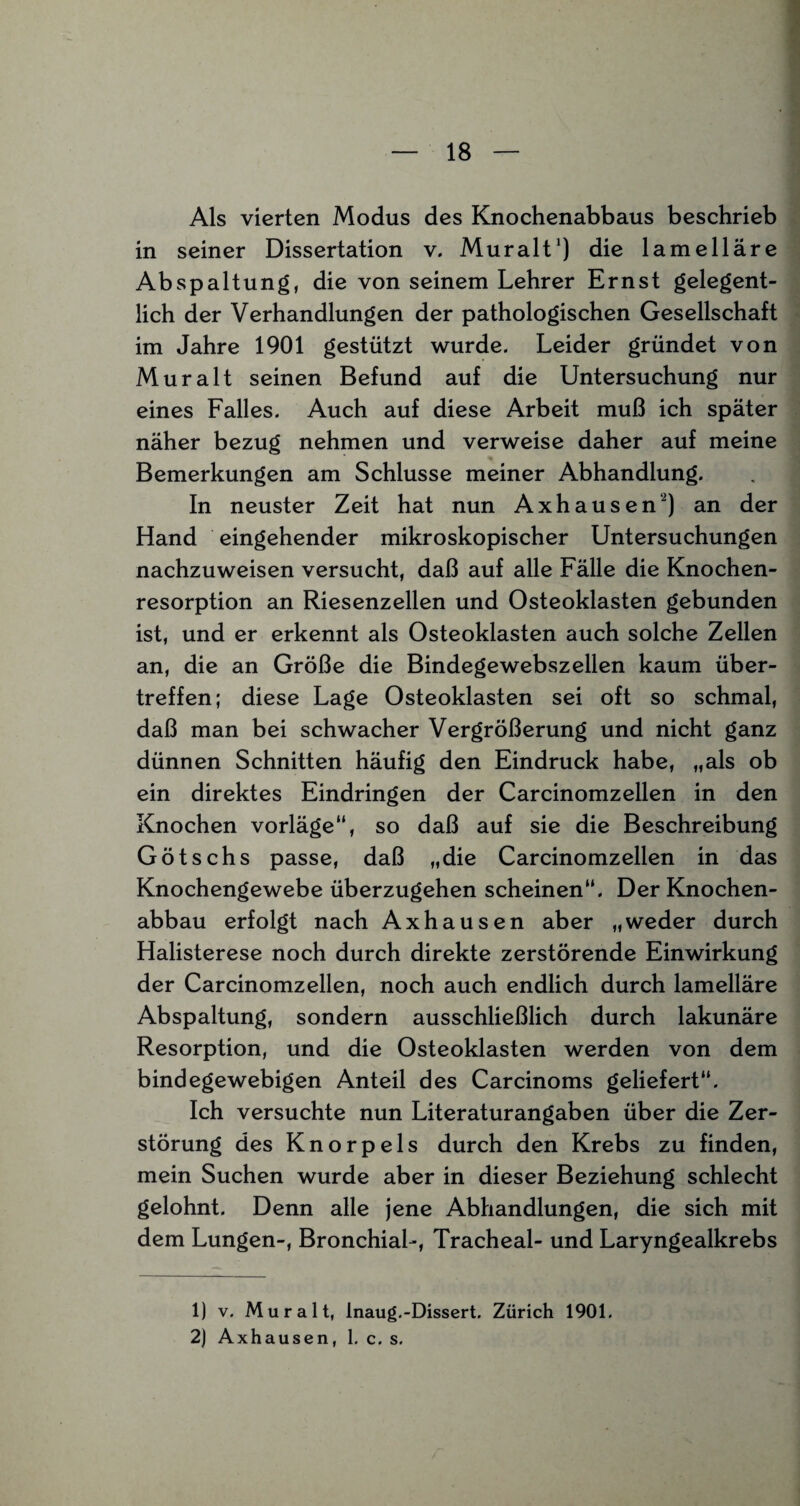 Als vierten Modus des Knochenabbaus beschrieb in seiner Dissertation v. Mur alt1) die lamelläre Abspaltung, die von seinem Lehrer Ernst gelegent¬ lich der Verhandlungen der pathologischen Gesellschaft im Jahre 1901 gestützt wurde. Leider gründet von Mur alt seinen Befund auf die Untersuchung nur eines Falles. Auch auf diese Arbeit muß ich später näher bezug nehmen und verweise daher auf meine Bemerkungen am Schlüsse meiner Abhandlung. In neuster Zeit hat nun Axhausen2) an der Hand eingehender mikroskopischer Untersuchungen nachzuweisen versucht, daß auf alle Fälle die Knochen¬ resorption an Riesenzellen und Osteoklasten gebunden ist, und er erkennt als Osteoklasten auch solche Zellen an, die an Größe die Bindegewebszellen kaum über¬ treffen; diese Lage Osteoklasten sei oft so schmal, daß man bei schwacher Vergrößerung und nicht ganz dünnen Schnitten häufig den Eindruck habe, „als ob ein direktes Eindringen der Carcinomzellen in den Knochen vorläge“, so daß auf sie die Beschreibung Götschs passe, daß „die Carcinomzellen in das Knochengewebe überzugehen scheinen“. Der Knochen¬ abbau erfolgt nach Axhausen aber „weder durch Halisterese noch durch direkte zerstörende Einwirkung der Carcinomzellen, noch auch endlich durch lamelläre Abspaltung, sondern ausschließlich durch lakunäre Resorption, und die Osteoklasten werden von dem bindegewebigen Anteil des Carcinoms geliefert“. Ich versuchte nun Literaturangaben über die Zer¬ störung des Knorpels durch den Krebs zu finden, mein Suchen wurde aber in dieser Beziehung schlecht gelohnt. Denn alle jene Abhandlungen, die sich mit dem Lungen-, Bronchial-, Tracheal- und Laryngealkrebs 1) v. Mur alt, inaug.-Dissert, Zürich 1901. 2) Axhausen, 1. c. s.