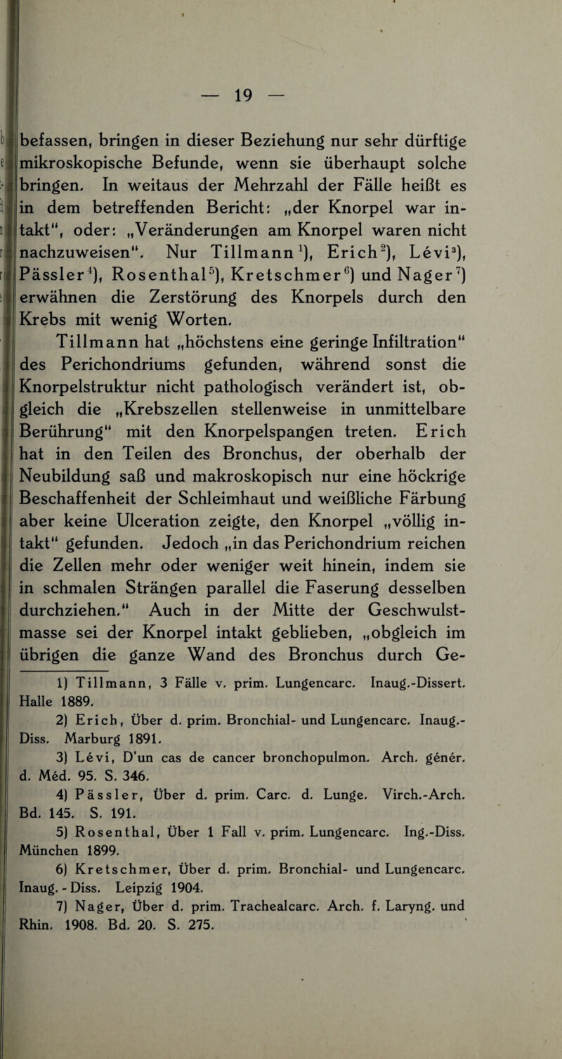 u befassen, bringen in dieser Beziehung nur sehr dürftige } mikroskopische Befunde, wenn sie überhaupt solche 31bringen. In weitaus der Mehrzahl der Fälle heißt es in dem betreffenden Bericht: „der Knorpel war in- lltakt“, oder: „Veränderungen am Knorpel waren nicht : nachzuweisen“. Nur Tillmann1), Erich2), Levi3), fiPässler4), Rosenthal5 6), Kretschmer0) und Nager7) i erwähnen die Zerstörung des Knorpels durch den Krebs mit wenig Worten. Tillmann hat „höchstens eine geringe Infiltration“ des Perichondriums gefunden, während sonst die Knorpelstruktur nicht pathologisch verändert ist, ob¬ gleich die „Krebszellen stellenweise in unmittelbare Berührung“ mit den Knorpelspangen treten. Erich hat in den Teilen des Bronchus, der oberhalb der Neubildung saß und makroskopisch nur eine höckrige Beschaffenheit der Schleimhaut und weißliche Färbung aber keine Ulceration zeigte, den Knorpel „völlig in¬ takt“ gefunden. Jedoch „in das Perichondrium reichen die Zellen mehr oder weniger weit hinein, indem sie in schmalen Strängen parallel die Faserung desselben durchziehen.“ Auch in der Mitte der Geschwulst¬ masse sei der Knorpel intakt geblieben, „obgleich im übrigen die ganze Wand des Bronchus durch Ge- 1) Tillmann, 3 Fälle v. prim. Lungencarc. Inaug.-Dissert. Halle 1889. 2) Erich, Über d. prim. Bronchial- und Lungencarc. Inaug.- Diss. Marburg 1891. 3) Levi, D’un cas de cancer bronchopulmon. Arch. gener. d. Med. 95. S. 346. 4) Pässler, Über d. prim. Care. d. Lunge. Virch.-Arch. Bd. 145. S. 191. 5) Rosenthal, Über 1 Fall v. prim. Lungencarc. Ing.-Diss. München 1899. 6) Kretschmer, Über d. prim. Bronchial- und Lungencarc. Inaug. - Diss. Leipzig 1904. 7) Nager, Über d. prim. Trachealcarc. Arch. f. Laryng. und Rhin. 1908. Bd. 20. S. 275.