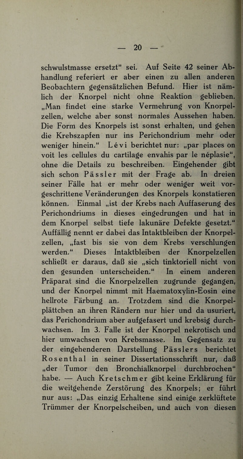 schwulstmasse ersetzt“ sei. Auf Seite 42 seiner Ab¬ handlung referiert er aber einen zu allen anderen Beobachtern gegensätzlichen Befund. Hier ist näm¬ lich der Knorpel nicht ohne Reaktion geblieben. „Man findet eine starke Vermehrung von Knorpel¬ zellen, welche aber sonst normales Aussehen haben. Die Form des Knorpels ist sonst erhalten, und gehen die Krebszapfen nur ins Perichondrium mehr oder weniger hinein.“ Levi berichtet nur: „par places on voit les cellules du cartilage envahis par le neplasie“, ohne die Details zu beschreiben. Eingehender gibt sich schon P ä s s 1 e r mit der Frage ab. In dreien seiner Fälle hat er mehr oder weniger weit vor¬ geschrittene Veränderungen des Knorpels konstatieren können. Einmal „ist der Krebs nach Auffaserung des Perichondriums in dieses eingedrungen und hat in dem Knorpel selbst tiefe lakunäre Defekte gesetzt. Auffällig nennt er dabei das Intaktbleiben der Knorpel¬ zellen, „fast bis sie von dem Krebs verschlungen werden.“ Dieses Intaktbleiben der Knorpelzellen schließt er daraus, daß sie „sich tinktoriell nicht von den gesunden unterscheiden.“ In einem anderen Präparat sind die Knorpelzellen zugrunde gegangen, und der Knorpel nimmt mit Haematoxylin-Eosin eine hellrote Färbung an. Trotzdem sind die Knorpel¬ plättchen an ihren Rändern nur hier und da usuriert, das Perichondrium aber aufgefasert und krebsig durch¬ wachsen. Im 3. Falle ist der Knorpel nekrotisch und hier umwachsen von Krebsmasse. Im Gegensatz zu der eingehenderen Darstellung Pässlers berichtet Rosenthal in seiner Dissertationsschrift nur, daß „der Tumor den Bronchialknorpel durchbrochen“ habe. — Auch Kretschmer gibt keine Erklärung für die weitgehende Zerstörung des Knorpels; er führt nur aus: „Das einzig Erhaltene sind einige zerklüftete Trümmer der Knorpelscheiben, und auch von diesen