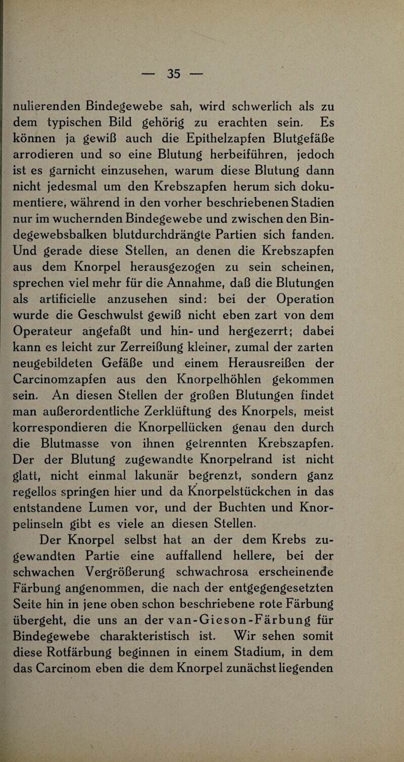 nulierenden Bindegewebe sah, wird schwerlich als zu dem typischen Bild gehörig zu erachten sein. Es können ja gewiß auch die Epithelzapfen Blutgefäße arrodieren und so eine Blutung herbeiführen, jedoch ist es garnicht einzusehen, warum diese Blutung dann nicht jedesmal um den Krebszapfen herum sich doku¬ mentiere, während in den vorher beschriebenen Stadien nur im wuchernden Bindegewebe und zwischen den Bin- degewebsbalken blutdurchdrängte Partien sich fanden. Und gerade diese Stellen, an denen die Krebszapfen aus dem Knorpel herausgezogen zu sein scheinen, sprechen viel mehr für die Annahme, daß die Blutungen als artificielle anzusehen sind: bei der Operation wurde die Geschwulst gewiß nicht eben zart von dem Operateur angefaßt und hin- und hergezerrt; dabei kann es leicht zur Zerreißung kleiner, zumal der zarten neugebildeten Gefäße und einem Herausreißen der Carcinomzapfen aus den Knorpelhöhlen gekommen sein. An diesen Stellen der großen Blutungen findet man außerordentliche Zerklüftung des Knorpels, meist korrespondieren die Knorpellücken genau den durch die Blutmasse von ihnen getrennten Krebszapfen. Der der Blutung zugewandte Knorpelrand ist nicht glatt, nicht einmal lakunär begrenzt, sondern ganz regellos springen hier und da Knorpelstückchen in das entstandene Lumen vor, und der Buchten und Knor¬ pelinseln gibt es viele an diesen Stellen. Der Knorpel selbst hat an der dem Krebs zu¬ gewandten Partie eine auffallend hellere, bei der schwachen Vergrößerung schwachrosa erscheinende Färbung angenommen, die nach der entgegengesetzten Seite hin in jene oben schon beschriebene rote Färbung übergeht, die uns an der van-Gieson-Färbung für Bindegewebe charakteristisch ist. Wir sehen somit diese Rotfärbung beginnen in einem Stadium, in dem das Carcinom eben die dem Knorpel zunächst liegenden