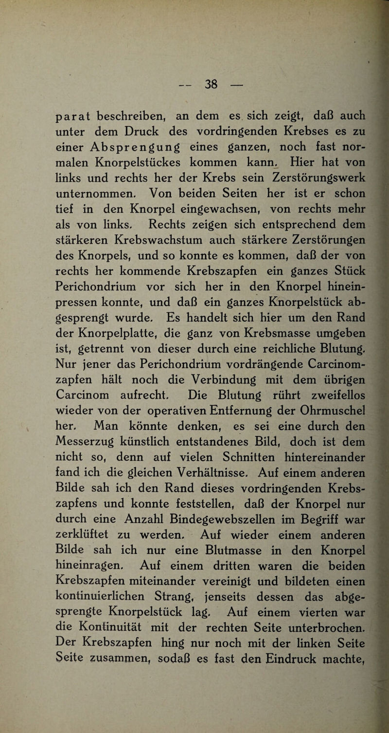 parat beschreiben, an dem es sich zeigt, daß auch unter dem Druck des vordringenden Krebses es zu einer Ab Sprengung eines ganzen, noch fast nor¬ malen Knorpelstückes kommen kann. Hier hat von links und rechts her der Krebs sein Zerstörungswerk unternommen. Von beiden Seiten her ist er schon tief in den Knorpel eingewachsen, von rechts mehr als von links. Rechts zeigen sich entsprechend dem stärkeren Krebswachstum auch stärkere Zerstörungen des Knorpels, und so konnte es kommen, daß der von rechts her kommende Krebszapfen ein ganzes Stück Perichondrium vor sich her in den Knorpel hinein¬ pressen konnte, und daß ein ganzes Knorpelstück ab¬ gesprengt wurde. Es handelt sich hier um den Rand der Knorpelplatte, die ganz von Krebsmasse umgeben ist, getrennt von dieser durch eine reichliche Blutung. Nur jener das Perichondrium vordrängende Carcinom- zapfen hält noch die Verbindung mit dem übrigen Carcinom aufrecht. Die Blutung rührt zweifellos wieder von der operativen Entfernung der Ohrmuschel her. Man könnte denken, es sei eine durch den Messerzug künstlich entstandenes Bild, doch ist dem nicht so, denn auf vielen Schnitten hintereinander fand ich die gleichen Verhältnisse. Auf einem anderen Bilde sah ich den Rand dieses vordringenden Krebs¬ zapfens und konnte feststellen, daß der Knorpel nur durch eine Anzahl Bindegewebszellen im Begriff war zerklüftet zu werden. Auf wieder einem anderen Bilde sah ich nur eine Blutmasse in den Knorpel hineinragen. Auf einem dritten waren die beiden Krebszapfen miteinander vereinigt und bildeten einen kontinuierlichen Strang, jenseits dessen das abge¬ sprengte Knorpelstück lag. Auf einem vierten war die Kontinuität mit der rechten Seite unterbrochen. Der Krebszapfen hing nur noch mit der linken Seite Seite zusammen, sodaß es fast den Eindruck machte,