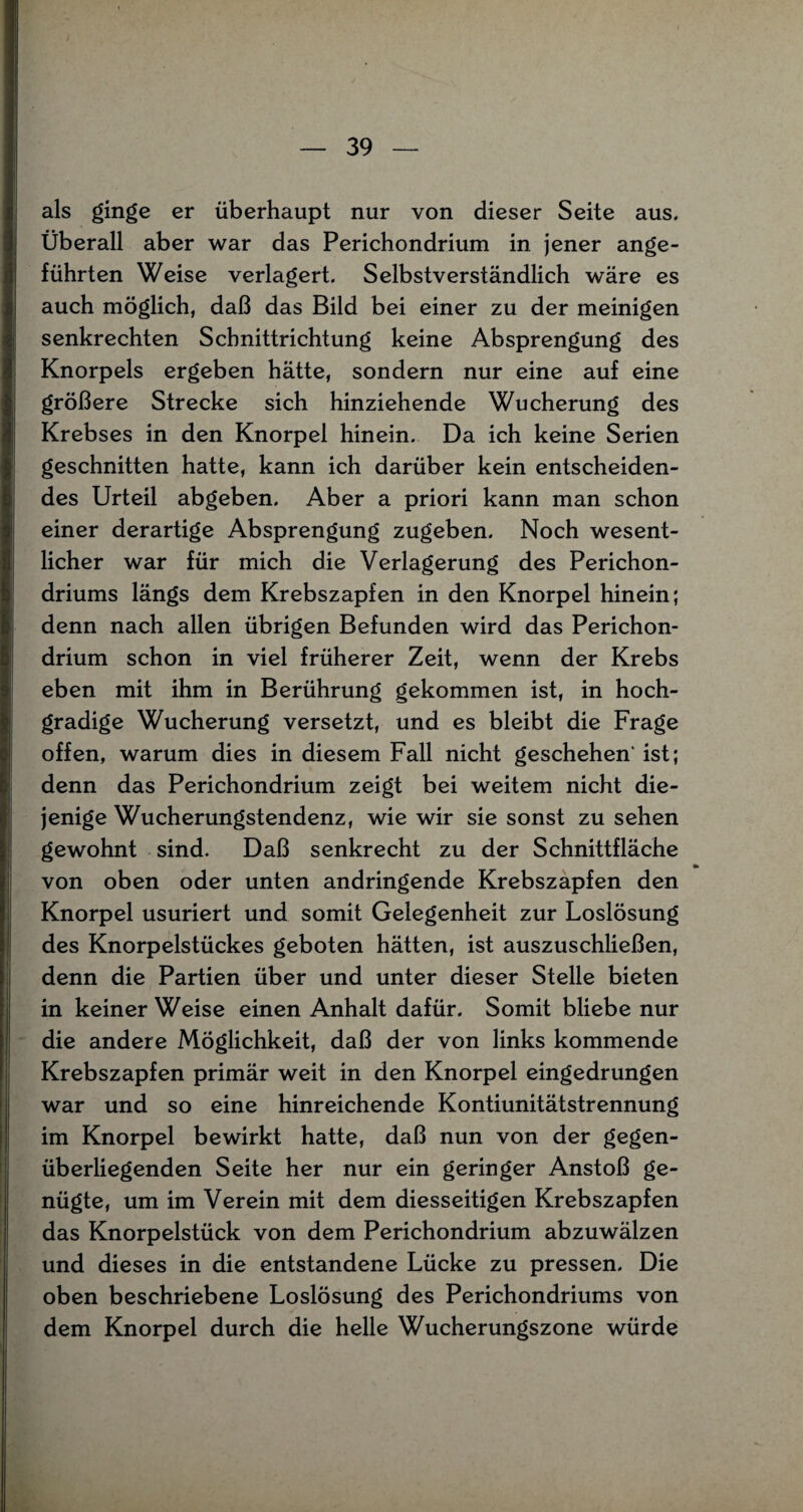 als ginge er überhaupt nur von dieser Seite aus. Überall aber war das Perichondrium in jener ange¬ führten Weise verlagert. Selbstverständlich wäre es auch möglich, daß das Bild bei einer zu der meinigen senkrechten Schnittrichtung keine Absprengung des Knorpels ergeben hätte, sondern nur eine auf eine größere Strecke sich hinziehende Wucherung des Krebses in den Knorpel hinein. Da ich keine Serien geschnitten hatte, kann ich darüber kein entscheiden¬ des Urteil abgeben. Aber a priori kann man schon einer derartige Absprengung zugeben. Noch wesent¬ licher war für mich die Verlagerung des Perichon- driums längs dem Krebszapfen in den Knorpel hinein; denn nach allen übrigen Befunden wird das Perichon¬ drium schon in viel früherer Zeit, wenn der Krebs eben mit ihm in Berührung gekommen ist, in hoch¬ gradige Wucherung versetzt, und es bleibt die Frage offen, warum dies in diesem Fall nicht geschehen' ist; denn das Perichondrium zeigt bei weitem nicht die¬ jenige Wucherungstendenz, wie wir sie sonst zu sehen gewohnt sind. Daß senkrecht zu der Schnittfläche •» von oben oder unten andringende Krebszapfen den Knorpel usuriert und somit Gelegenheit zur Loslösung des Knorpelstückes geboten hätten, ist auszuschließen, denn die Partien über und unter dieser Stelle bieten in keiner Weise einen Anhalt dafür. Somit bliebe nur die andere Möglichkeit, daß der von links kommende Krebszapfen primär weit in den Knorpel eingedrungen war und so eine hinreichende Kontiunitätstrennung im Knorpel bewirkt hatte, daß nun von der gegen¬ überliegenden Seite her nur ein geringer Anstoß ge¬ nügte, um im Verein mit dem diesseitigen Krebszapfen das Knorpelstück von dem Perichondrium abzuwälzen und dieses in die entstandene Lücke zu pressen. Die oben beschriebene Loslösung des Perichondriums von dem Knorpel durch die helle Wucherungszone würde