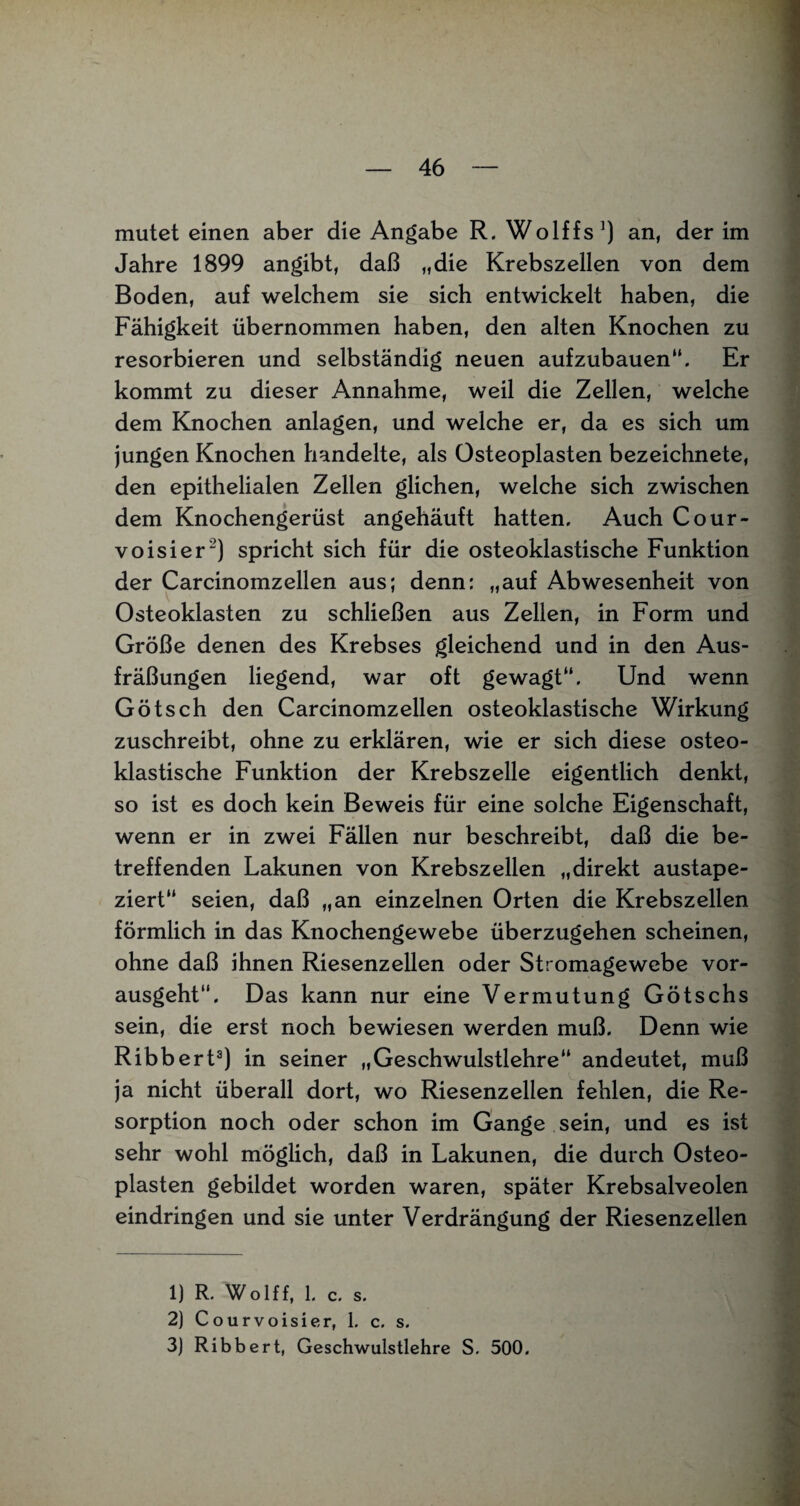 mutet einen aber die Angabe R. Wolffs1) an, der im Jahre 1899 angibt, daß „die Krebszellen von dem Boden, auf welchem sie sich entwickelt haben, die Fähigkeit übernommen haben, den alten Knochen zu resorbieren und selbständig neuen aufzubauen“. Er kommt zu dieser Annahme, weil die Zellen, welche dem Knochen anlagen, und welche er, da es sich um jungen Knochen handelte, als Osteoplasten bezeichnete, den epithelialen Zellen glichen, welche sich zwischen dem Knochengerüst angehäuft hatten. Auch Cour- voisier2) spricht sich für die osteoklastische Funktion der Carcinomzellen aus; denn: „auf Abwesenheit von Osteoklasten zu schließen aus Zellen, in Form und Größe denen des Krebses gleichend und in den Aus- fräßungen liegend, war oft gewagt“. Und wenn Götsch den Carcinomzellen osteoklastische Wirkung zuschreibt, ohne zu erklären, wie er sich diese osteo¬ klastische Funktion der Krebszelle eigentlich denkt, so ist es doch kein Beweis für eine solche Eigenschaft, wenn er in zwei Fällen nur beschreibt, daß die be¬ treffenden Lakunen von Krebszellen „direkt austape¬ ziert“ seien, daß „an einzelnen Orten die Krebszellen förmlich in das Knochengewebe überzugehen scheinen, ohne daß ihnen Riesenzellen oder Stromagewebe vor¬ ausgeht“. Das kann nur eine Vermutung Götschs sein, die erst noch bewiesen werden muß. Denn wie Ribbert3) in seiner „Geschwulstlehre“ andeutet, muß ja nicht überall dort, wo Riesenzellen fehlen, die Re¬ sorption noch oder schon im Gange sein, und es ist sehr wohl möglich, daß in Lakunen, die durch Osteo¬ plasten gebildet worden waren, später Krebsalveolen eindringen und sie unter Verdrängung der Riesenzellen 1) R. Wolff, 1. c. s. 2) Courvoisier, 1. c. s. 3) Ribbert, Geschwulstlehre S. 500.
