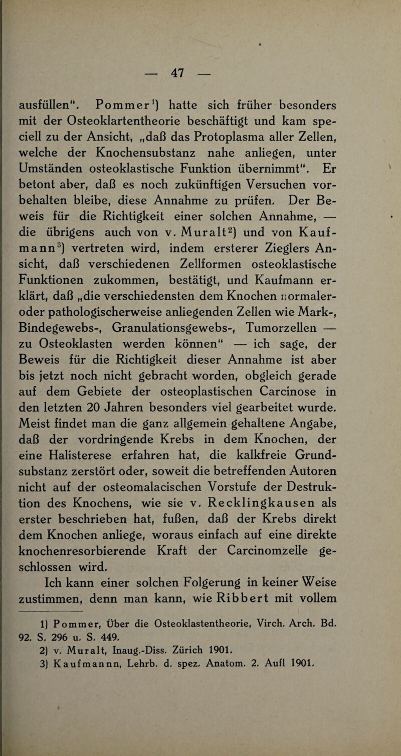 ausfüllen“. Pommer1) hatte sich früher besonders mit der Osteoklartentheorie beschäftigt und kam spe- ciell zu der Ansicht, „daß das Protoplasma aller Zellen, welche der Knochensubstanz nahe anliegen, unter Umständen osteoklastische Funktion übernimmt“. Er betont aber, daß es noch zukünftigen Versuchen Vor¬ behalten bleibe, diese Annahme zu prüfen. Der Be¬ weis für die Richtigkeit einer solchen Annahme, — die übrigens auch von v. Mur alt2) und von Kauf¬ mann3) vertreten wird, indem ersterer Zieglers An¬ sicht, daß verschiedenen Zellformen osteoklastische Funktionen zukommen, bestätigt, und Kaufmann er¬ klärt, daß „die verschiedensten dem Knochen r.ormaler- oder pathologischerweise anliegenden Zellen wie Mark-, Bindegewebs-, Granulationsgewebs-, Tumorzellen — zu Osteoklasten werden können“ — ich sage, der Beweis für die Richtigkeit dieser Annahme ist aber bis jetzt noch nicht gebracht worden, obgleich gerade auf dem Gebiete der osteoplastischen Carcinose in den letzten 20 Jahren besonders viel gearbeitet wurde. Meist findet man die ganz allgemein gehaltene Angabe, daß der vordringende Krebs in dem Knochen, der eine Halisterese erfahren hat, die kalkfreie Grund¬ substanz zerstört oder, soweit die betreffenden Autoren nicht auf der osteomalacischen Vorstufe der Destruk¬ tion des Knochens, wie sie v. Recklingkausen als erster beschrieben hat, fußen, daß der Krebs direkt dem Knochen anliege, woraus einfach auf eine direkte knochenresorbierende Kraft der Carcinomzelle ge¬ schlossen wird. Ich kann einer solchen Folgerung in keiner Weise zustimmen, denn man kann, wie Ribbert mit vollem 1) Pommer, Über die Osteoklastentheorie, Virch. Arch. Bd. 92. S. 296 u. S. 449. 2) v. Mur alt, Inaug.-Diss. Zürich 1901. 3) Kaufmannn, Lehrb. d. spez, Anatom. 2. Aufl 1901.