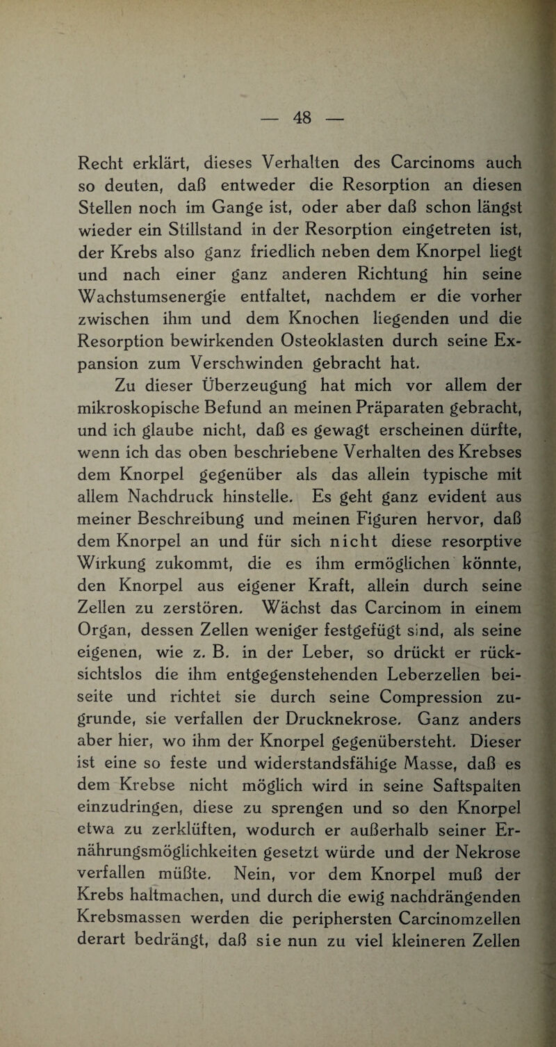 Recht erklärt, dieses Verhalten des Carcinoms auch so deuten, daß entweder die Resorption an diesen Stellen noch im Gange ist, oder aber daß schon längst wieder ein Stillstand in der Resorption eingetreten ist, der Krebs also ganz friedlich neben dem Knorpel liegt und nach einer ganz anderen Richtung hin seine Wachstumsenergie entfaltet, nachdem er die vorher zwischen ihm und dem Knochen liegenden und die Resorption bewirkenden Osteoklasten durch seine Ex¬ pansion zum Verschwinden gebracht hat. Zu dieser Überzeugung hat mich vor allem der mikroskopische Befund an meinen Präparaten gebracht, und ich glaube nicht, daß es gewagt erscheinen dürfte, wenn ich das oben beschriebene Verhalten des Krebses dem Knorpel gegenüber als das allein typische mit allem Nachdruck hinstelle. Es geht ganz evident aus meiner Beschreibung und meinen Figuren hervor, daß dem Knorpel an und für sich nicht diese resorptive Wirkung zukommt, die es ihm ermöglichen könnte, den Knorpel aus eigener Kraft, allein durch seine Zellen zu zerstören. Wächst das Carcinom in einem Organ, dessen Zellen weniger festgefügt sind, als seine eigenen, wie z. B. in der Leber, so drückt er rück¬ sichtslos die ihm entgegenstehenden Leberzellen bei¬ seite und richtet sie durch seine Compression zu¬ grunde, sie verfallen der Drucknekrose. Ganz anders aber hier, wo ihm der Knorpel gegenübersteht. Dieser ist eine so feste und widerstandsfähige Masse, daß es dem Krebse nicht möglich wird in seine Saftspaiten einzudringen, diese zu sprengen und so den Knorpel etwa zu zerklüften, wodurch er außerhalb seiner Er¬ nährungsmöglichkeiten gesetzt würde und der Nekrose verfallen müßte. Nein, vor dem Knorpel muß der Krebs haltmachen, und durch die ewig nachdrängenden Krebsmassen werden die periphersten Carcinomzellen derart bedrängt, daß sie nun zu viel kleineren Zellen