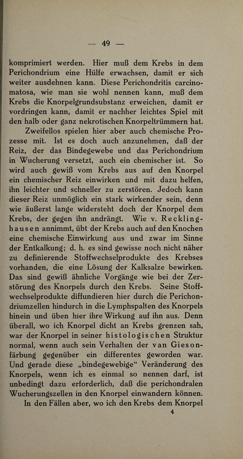 komprimiert werden. Hier muß dem Krebs in dem Perichondrium eine Hülfe erwachsen, damit er sich weiter ausdehnen kann. Diese Perichondritis carcino- matosa, wie man sie wohl nennen kann, muß dem Krebs die Knorpelgrundsubstanz erweichen, damit er Vordringen kann, damit er nachher leichtes Spiel mit den halb oder ganz nekrotischen Knorpeltrümmern hat. Zweifellos spielen hier aber auch chemische Pro¬ zesse mit. Ist es doch auch anzunehmen, daß der Reiz, der das Bindegewebe und das Perichondrium in Wucherung versetzt, auch ein chemischer ist. So wird auch gewiß vom Krebs aus auf den Knorpel ein chemischer Reiz einwirken und mit dazu helfen, ihn leichter und schneller zu zerstören. Jedoch kann dieser Reiz unmöglich ein stark wirkender sein, denn wie äußerst lange widersteht doch der Knorpel dem Krebs, der gegen ihn andrängt. Wie v. Reckling¬ hausen annimmt, übt der Krebs auch auf den Knochen eine chemische Einwirkung aus und zwar im Sinne der Entkalkung; d. h. es sind gewisse noch nicht näher zu definierende Stoffwechselprodukte des Krebses vorhanden, die eine Lösung der Kalksalze bewirken. Das sind gewiß ähnliche Vorgänge wie bei der Zer¬ störung des Knorpels durch den Krebs. Seine Stoff¬ wechselprodukte diffundieren hier durch die Perichon- driumzellen hindurch in die Lymphspalten des Knorpels hinein und üben hier ihre Wirkung auf ihn aus. Denn überall, wo ich Knorpel dicht an Krebs grenzen sah, war der Knorpel in seiner histologischen Struktur normal, wenn auch sein Verhalten der van Gieson- färbung gegenüber ein differentes geworden war. Und gerade diese „bindegewebige“ Veränderung des Knorpels, wenn ich es einmal so nennen darf, ist unbedingt dazu erforderlich, daß die perichondralen Wucherungszellen in den Knorpel einwandern können. In den Fällen aber, wo ich den Krebs dem Knorpel 4