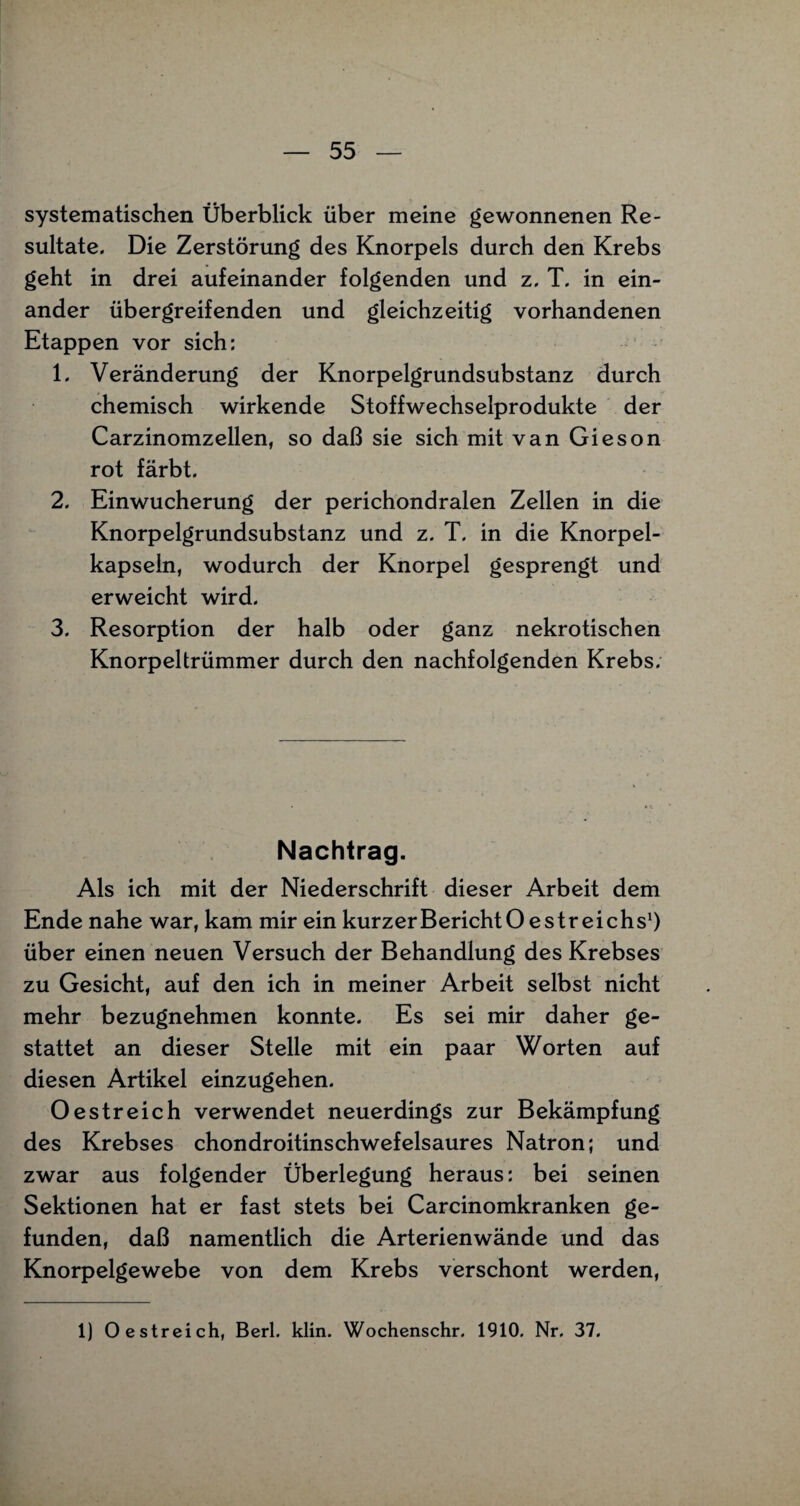 systematischen Überblick über meine gewonnenen Re¬ sultate. Die Zerstörung des Knorpels durch den Krebs geht in drei aufeinander folgenden und z. T. in ein¬ ander übergreifenden und gleichzeitig vorhandenen Etappen vor sich: 1. Veränderung der Knorpelgrundsubstanz durch chemisch wirkende Stoffwechselprodukte der Carzinomzellen, so daß sie sich mit van Gieson rot färbt. 2. Einwucherung der perichondralen Zellen in die Knorpelgrundsubstanz und z. T. in die Knorpel¬ kapseln, wodurch der Knorpel gesprengt und erweicht wird. 3. Resorption der halb oder ganz nekrotischen Knorpeltrümmer durch den nachfolgenden Krebs. Nachtrag. Als ich mit der Niederschrift dieser Arbeit dem Ende nahe war, kam mir ein kurzer Bericht Oe Streichs1) über einen neuen Versuch der Behandlung des Krebses zu Gesicht, auf den ich in meiner Arbeit selbst nicht mehr bezugnehmen konnte. Es sei mir daher ge¬ stattet an dieser Stelle mit ein paar Worten auf diesen Artikel einzugehen. Oestreich verwendet neuerdings zur Bekämpfung des Krebses chondroitinschwefelsaures Natron; und zwar aus folgender Überlegung heraus: bei seinen Sektionen hat er fast stets bei Carcinomkranken ge¬ funden, daß namentlich die Arterienwände und das Knorpelgewebe von dem Krebs verschont werden, 1) Oe streich, Berl. klin. Wochenschr. 1910. Nr. 37.