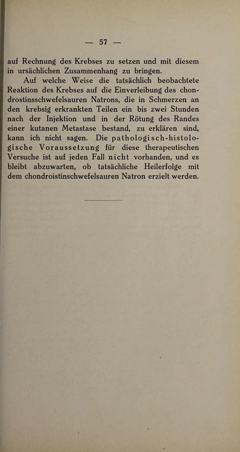 auf Rechnung des Krebses zu setzen und mit diesem in ursächlichen Zusammenhang zu bringen. Auf welche Weise die tatsächlich beobachtete Reaktion des Krebses auf die Einverleibung des chon- drostinsschwefelsauren Natrons, die in Schmerzen an den krebsig erkrankten Teilen ein bis zwei Stunden nach der Injektion und in der Rötung des Randes einer kutanen Metastase bestand, zu erklären sind, kann ich nicht sagen. Die pathologisch-histolo¬ gische Voraussetzung für diese therapeutischen Versuche ist auf jeden Fall nicht vorhanden, und es bleibt abzuwarten, ob tatsächliche Heilerfolge mit dem chondroistinschwefelsauren Natron erzielt werden.