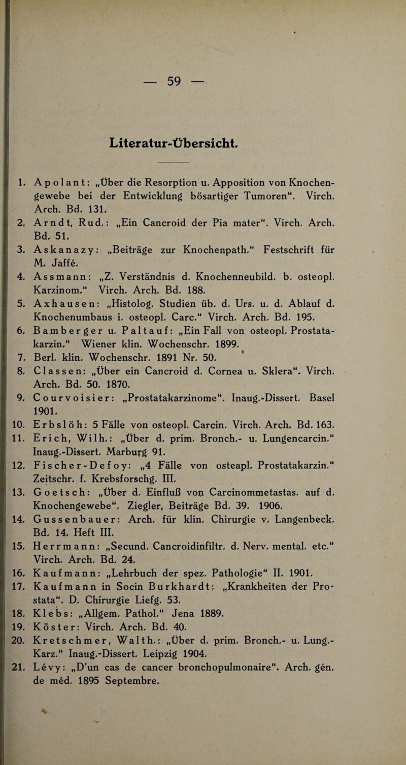 Literatur-Übersicht. 1. Apolant: „Über die Resorption u. Apposition von Knochen¬ gewebe bei der Entwicklung bösartiger Tumoren“. Virch. Arch. Bd. 131. 2. Arndt, Rud.: „Ein Cancroid der Pia mater. Virch. Arch. Bd. 51. 3. Askanazy: „Beiträge zur Knochenpath.“ Festschrift für M. Jaffe. 4. Assmann: „Z. Verständnis d. Knochenneubild. b. osteopl. Karzinom. Virch. Arch. Bd. 188. 5. Axhausen: „Histolog. Studien üb. d. Urs. u. d. Ablauf d. Knochenumbaus i. osteopl. Care.“ Virch. Arch. Bd. 195. 6. Bambergeru. Paltauf: „Ein Fall von osteopl. Prostata- karzin.“ Wiener klin. Wochenschr. 1899. 7. Berl. klin. Wochenschr. 1891 Nr. 50. 8. Classen: „Über ein Cancroid d. Cornea u. Sklera. Virch. Arch. Bd. 50. 1870. 9. Courvoisier: „Prostatakarzinome“. Inaug.-Dissert. Basel 1901. 10. Erbslöh:5 Fälle von osteopl. Carcin. Virch. Arch. Bd. 163. 11. Erich, Wilh.: „Über d. prim, Bronch.- u. Lungencarcin.“ Inaug.-Dissert. Marburg 91. 12. F i s ch e r - D e f o y: „4 Fälle von osteapl. Prostatakarzin.“ Zeitschr. f. Krebsforschg. III. 13. Goetsch: „Über d. Einfluß von Carcinommetastas. auf d. Knochengewebe“. Ziegler, Beiträge Bd. 39. 1906. 14. Gussenbauer: Arch. für klin. Chirurgie v. Langenbeck. Bd. 14. Heft III. 15. Herrmann: „Secund. Cancroidinfiltr. d. Nerv, mental, etc. Virch. Arch. Bd. 24. 16. Kaufmann: „Lehrbuch der spez. Pathologie“ II. 1901. 17. Kaufmann in Socin Burkhardt: „Krankheiten der Pro¬ stata“. D. Chirurgie Liefg. 53. 18. Klebs: „Allgem. Pathol. Jena 1889. 19. Köster: Virch. Arch. Bd. 40. 20. Kretschmer, Waith.: „Über d. prim. Bronch.- u. Lung.- Karz. Inaug.-Dissert. Leipzig 1904. 21. Levy: „D'un cas de cancer bronchopulmonaire“. Arch. gen. de med. 1895 Septembre.