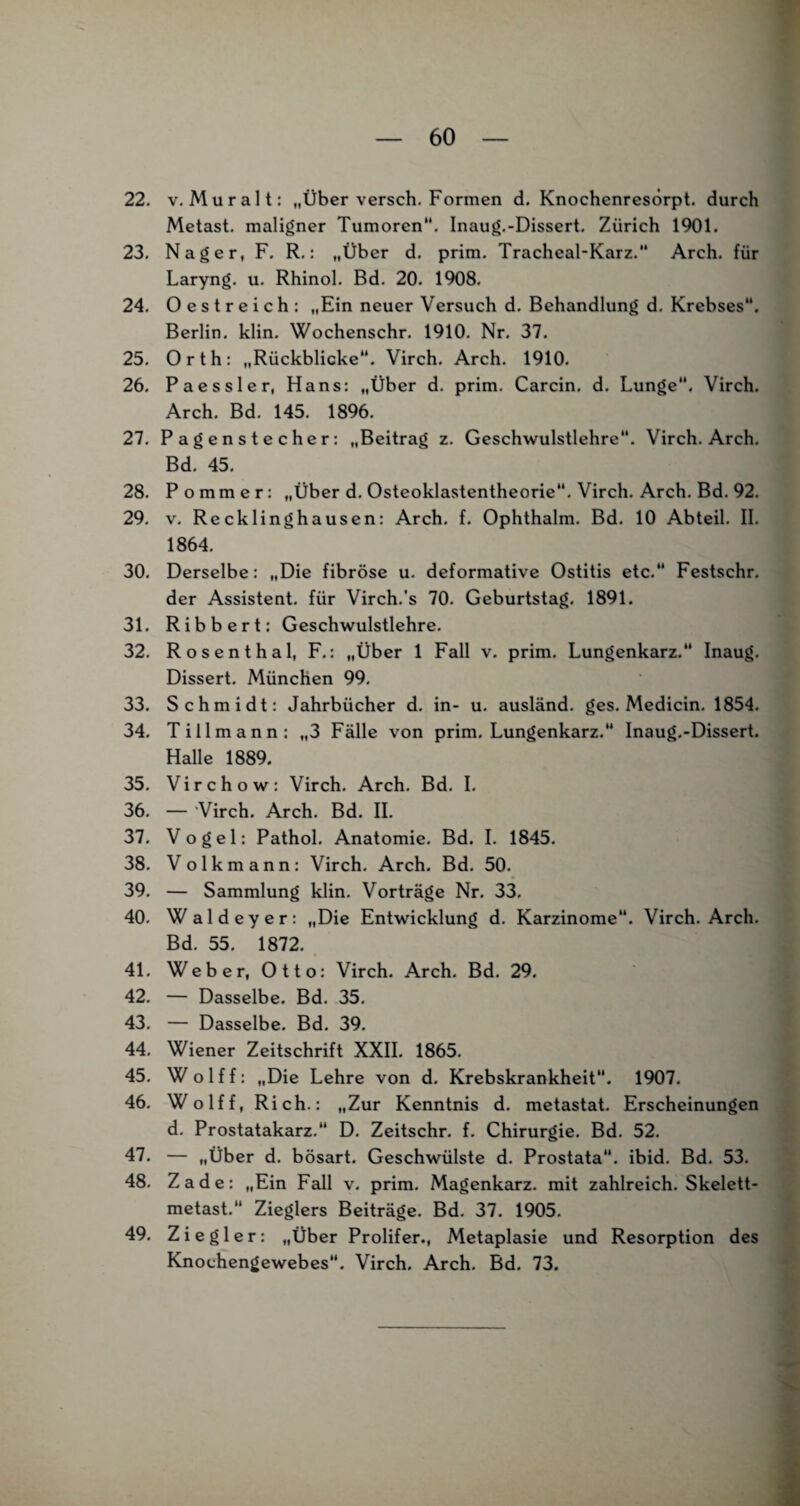 22. v. Mur alt: „Über versch. Formen d. Knochenresörpt. durch Metast. maligner Tumoren. Inaug.-Dissert. Zürich 1901. 23. Nager, F. R.: „Über d. prim. Tracheal-Karz. Arch. für Laryng. u. Rhinol. Bd. 20. 1908. 24. Oestreich: „Ein neuer Versuch d. Behandlung d. Krebses. Berlin, klin. Wochenschr. 1910. Nr. 37. 25. Orth: „Rückblicke. Virch. Arch. 1910. 26. Paessler, Hans: „Über d. prim. Carcin. d. Lunge“. Virch. Arch. Bd. 145. 1896. 27. Pagenstecher: „Beitrag z. Geschwulstlehre. Virch. Arch. Bd. 45. 28. Pommer: „Über d. Osteoklastentheorie. Virch. Arch. Bd. 92. 29. v. Recklinghausen: Arch. f. Ophthalm. Bd. 10 Abteil. II. 1864. 30. Derselbe: „Die fibröse u. deformative Ostitis etc. Festschr. der Assistent, für Virch.'s 70. Geburtstag. 1891. 31. Ribbert: Geschwulstlehre. 32. Rosenthal, F.: „Über 1 Fall v. prim. Lungenkarz. Inaug. Dissert. München 99. 33. Schmidt: Jahrbücher d. in- u. ausländ, ges. Medicin. 1854. 34. Till mann: „3 Fälle von prim. Lungenkarz. Inaug.-Dissert. Halle 1889. 35. Virch ow: Virch. Arch. Bd. I. 36. — Virch. Arch. Bd. II. 37. Vogel: Pathol. Anatomie. Bd. I. 1845. 38. Volkmann: Virch. Arch. Bd. 50. 39. — Sammlung klin. Vorträge Nr. 33. 40. Waldeyer: „Die Entwicklung d. Karzinome. Virch. Arch. Bd. 55. 1872. 41. Weber, Otto: Virch. Arch. Bd. 29. 42. — Dasselbe. Bd. 35. 43. — Dasselbe. Bd. 39. 44. Wiener Zeitschrift XXII. 1865. 45. Wolff: „Die Lehre von d. Krebskrankheit. 1907. 46. Wolff, Rieh.: „Zur Kenntnis d. metastat. Erscheinungen d. Prostatakarz.“ D. Zeitschr. f. Chirurgie. Bd. 52. 47. — „Über d. bösart. Geschwülste d. Prostata, ibid. Bd. 53. 48. Zade: „Ein Fall v. prim. Magenkarz. mit zahlreich. Skelett- metast.“ Zieglers Beiträge. Bd. 37. 1905. 49. Ziegler: „Über Prolifer., Metaplasie und Resorption des Knochengewebes. Virch. Arch. Bd. 73.