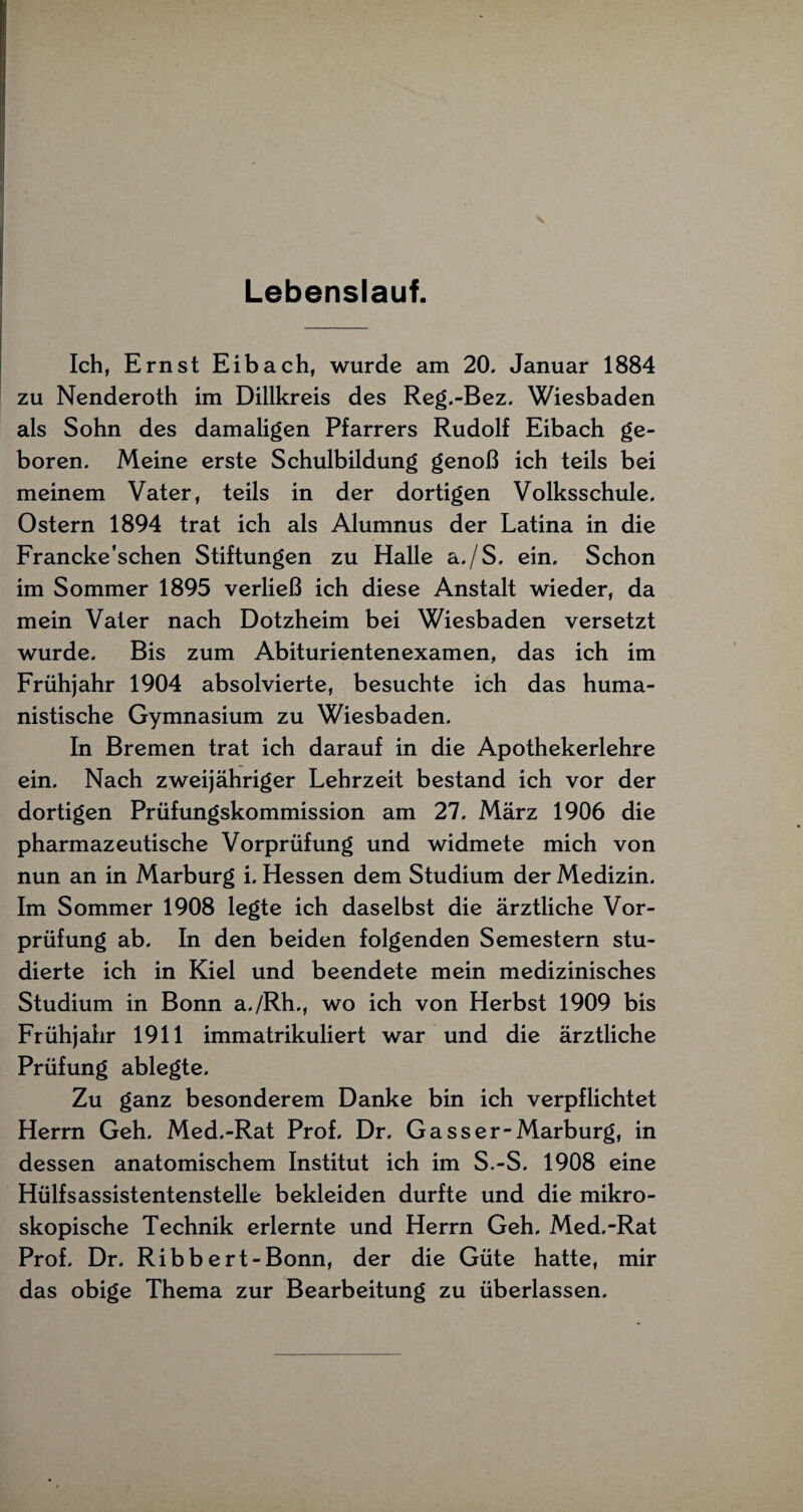 Lebenslauf. Ich, Ernst Eibach, wurde am 20. Januar 1884 zu Nenderoth im Dillkreis des Reg.-Bez. Wiesbaden als Sohn des damaligen Pfarrers Rudolf Eibach ge¬ boren. Meine erste Schulbildung genoß ich teils bei meinem Vater, teils in der dortigen Volksschule. Ostern 1894 trat ich als Alumnus der Latina in die Francke’schen Stiftungen zu Halle a./S. ein. Schon im Sommer 1895 verließ ich diese Anstalt wieder, da mein Vater nach Dotzheim bei Wiesbaden versetzt wurde. Bis zum Abiturientenexamen, das ich im Frühjahr 1904 absolvierte, besuchte ich das huma¬ nistische Gymnasium zu Wiesbaden. In Bremen trat ich darauf in die Apothekerlehre ein. Nach zweijähriger Lehrzeit bestand ich vor der dortigen Prüfungskommission am 27. März 1906 die pharmazeutische Vorprüfung und widmete mich von nun an in Marburg i. Hessen dem Studium der Medizin. Im Sommer 1908 legte ich daselbst die ärztliche Vor¬ prüfung ab. In den beiden folgenden Semestern stu¬ dierte ich in Kiel und beendete mein medizinisches Studium in Bonn a./Rh., wo ich von Herbst 1909 bis Frühjahr 1911 immatrikuliert war und die ärztliche Prüfung ablegte. Zu ganz besonderem Danke bin ich verpflichtet Herrn Geh. Med.-Rat Prof. Dr. Gasser-Marburg, in dessen anatomischem Institut ich im S.-S. 1908 eine Hülfsassistentenstelle bekleiden durfte und die mikro¬ skopische Technik erlernte und Herrn Geh. Med.-Rat Prof. Dr. Ribbert-Bonn, der die Güte hatte, mir das obige Thema zur Bearbeitung zu überlassen.