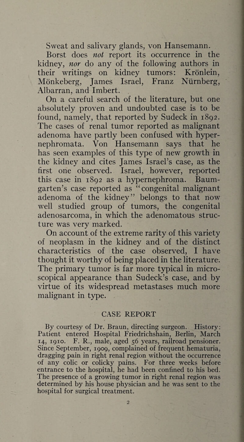 Sweat and salivary glands, von Hansemann. Borst does not report its occurrence in the kidney, nor do any of the following authors in their writings on kidney tumors: Kronlein, Monkeberg, James Israel, Franz Nurnberg, Albarran, and Imbert. On a careful search of the literature, but one absolutely proven and undoubted case is to be found, namely, that reported by Sudeck in 1892. The cases of renal tumor reported as malignant adenoma have partly been confused with hyper- nephromata. Von Hansemann says that he has seen examples of this type of new growth in the kidney and cites James Israel’s case, as the first one observed. Israel, however, reported this case in 1892 as a hypernephroma. Baum- garten’s case reported as “congenital malignant adenoma of the kidney” belongs to that now well studied group of tumors, the congenital adenosarcoma, in which the adenomatous struc¬ ture was very marked. On account of the extreme rarity of this variety of neoplasm in the kidney and of the distinct characteristics of the case observed, I have thought it worthy of being placed in the literature. The primary tumor is far more typical in micro¬ scopical appearance than Sudeck’s case, and by virtue of its widespread metastases much more malignant in type. CASE REPORT By courtesy of Dr. Braun, directing surgeon. History: Patient entered Hospital Friedrichshain, Berlin, March 14, 1910. F. R., male, aged 56 years, railroad pensioner. Since September, 1909, complained of frequent hematuria, dragging pain in right renal region without the occurrence of any colic or colicky pains. For three weeks before entrance to the hospital, he had been confined to his bed. The presence of a growing tumor in right renal region was determined by his house physician and he was sent to the hospital for surgical treatment.