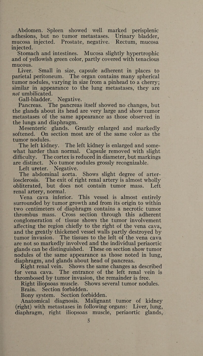 Abdomen. Spleen showed well marked perisplenic adhesions, but no tumor metastases. Urinary bladder, mucosa injected. Prostate, negative. Rectum, mucosa injected. Stomach and intestines. Mucosa slightly hypertrophic and of yellowish green color, partly covered with tenacious mucous. Liver. Small in size, capsule adherent in places to parietal peritoneum. The organ contains many spherical tumor nodules, varying in size from a pinhead to a cherry; similar in appearance to the lung metastases, they are not umbilicated. Gall-bladder. Negative. Pancreas. The pancreas itself showed no changes, but the glands about its head are very large and show tumor metastases of the same appearance as those observed in the lungs and diaphragm. Mesenteric glands. Greatly enlarged and markedly softened. On section most are of the same color as the tumor nodules. The left kidney. The left kidney is enlarged and some¬ what harder than normal. Capsule removed with slight difficulty. The cortex is reduced in diameter, but markings are distinct. No tumor nodules grossly recognizable. Left ureter. Negative. The abdominal aorta. Shows slight degree of arter¬ iosclerosis. The exit of right renal artery is almost wholly obliterated, but does not contain tumor mass. Left renal artery, normal. Vena cava inferior. This vessel is almost entirely surrounded by tumor growth and from its origin to within two centimeters of diaphragm contains a necrotic tumor thrombus mass. Cross section through this adherent conglomeration of tissue shows the tumor involvement affecting the region chiefly to the right of the vena cava, and the greatly thickened vessel walls partly destroyed by tumor invasion. The tissues to the left of the vena cava are not so markedly involved and the individual periaortic glands can be distinguished. These on section show tumor nodules of the same appearance as those noted in lung, diaphragm, and glands about head of pancreas. Right renal vein. Shows the same changes as described for vena cava. The entrance of the left renal vein is thrombosed by tumor invasion, the remainder is free. Right iliopsoas muscle. Shows several tumor nodules. Brain. Section forbidden. Bony system. Section forbidden. Anatomical diagnosis. Malignant tumor of kidney (right) with metastases in following organs: Liver, lung, diaphragm, right iliopsoas muscle, periaortic glands,