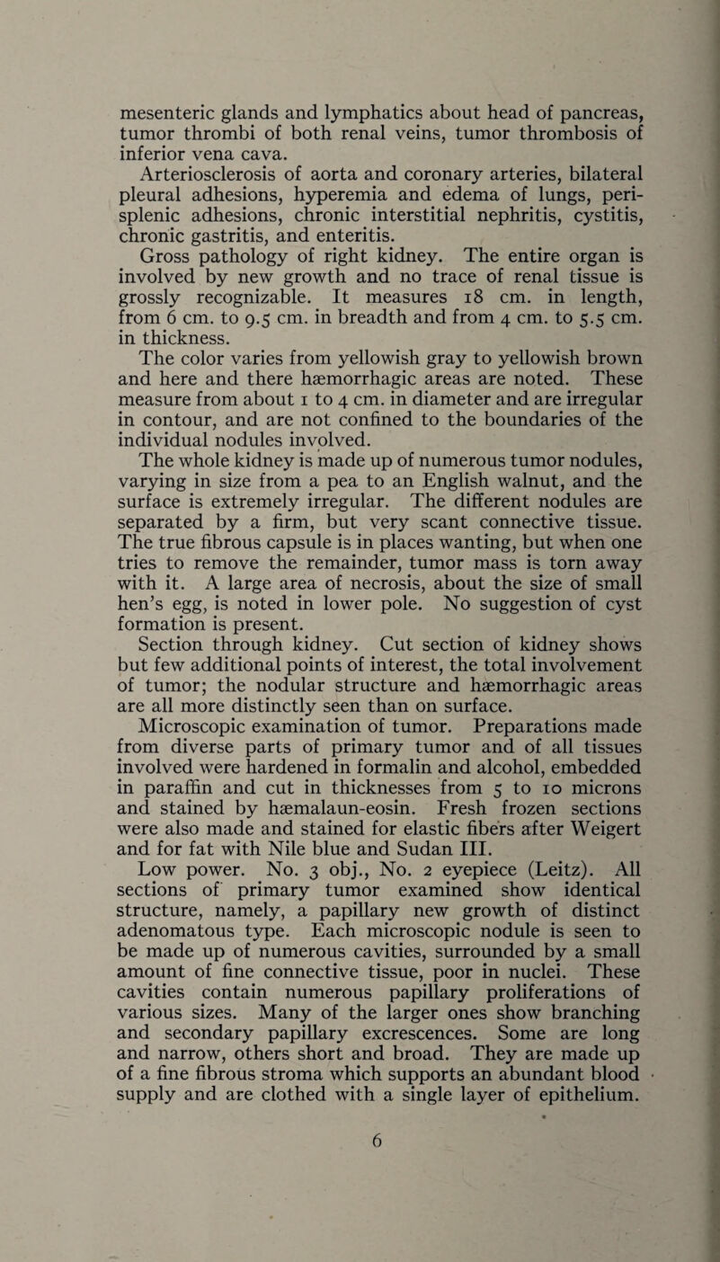 mesenteric glands and lymphatics about head of pancreas, tumor thrombi of both renal veins, tumor thrombosis of inferior vena cava. Arteriosclerosis of aorta and coronary arteries, bilateral pleural adhesions, hyperemia and edema of lungs, peri¬ splenic adhesions, chronic interstitial nephritis, cystitis, chronic gastritis, and enteritis. Gross pathology of right kidney. The entire organ is involved by new growth and no trace of renal tissue is grossly recognizable. It measures 18 cm. in length, from 6 cm. to 9.5 cm. in breadth and from 4 cm. to 5.5 cm. in thickness. The color varies from yellowish gray to yellowish brown and here and there haemorrhagic areas are noted. These measure from about 1 to 4 cm. in diameter and are irregular in contour, and are not confined to the boundaries of the individual nodules involved. The whole kidney is made up of numerous tumor nodules, varying in size from a pea to an English walnut, and the surface is extremely irregular. The different nodules are separated by a firm, but very scant connective tissue. The true fibrous capsule is in places wanting, but when one tries to remove the remainder, tumor mass is torn away with it. A large area of necrosis, about the size of small hen’s egg, is noted in lower pole. No suggestion of cyst formation is present. Section through kidney. Cut section of kidney shows but few additional points of interest, the total involvement of tumor; the nodular structure and haemorrhagic areas are all more distinctly seen than on surface. Microscopic examination of tumor. Preparations made from diverse parts of primary tumor and of all tissues involved were hardened in formalin and alcohol, embedded in paraffin and cut in thicknesses from 5 to 10 microns and stained by haemalaun-eosin. Fresh frozen sections were also made and stained for elastic fibers after Weigert and for fat with Nile blue and Sudan III. Low power. No. 3 obj., No. 2 eyepiece (Leitz). All sections of primary tumor examined show identical structure, namely, a papillary new growth of distinct adenomatous type. Each microscopic nodule is seen to be made up of numerous cavities, surrounded by a small amount of fine connective tissue, poor in nuclei. These cavities contain numerous papillary proliferations of various sizes. Many of the larger ones show branching and secondary papillary excrescences. Some are long and narrow, others short and broad. They are made up of a fine fibrous stroma which supports an abundant blood supply and are clothed with a single layer of epithelium.