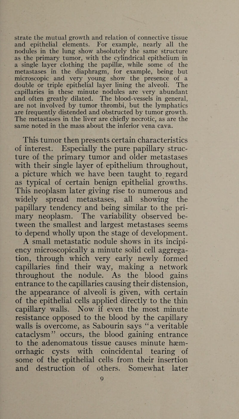 stratc the mutual growth and relation of connective tissue and epithelial elements. For example, nearly all the nodules in the lung show absolutely the same structure as the primary tumor, with the cylindrical epithelium in a single layer clothing the papillae, while some of the metastases in the diaphragm, for example, being but microscopic and very young show the presence of a double or triple epithelial layer lining the alveoli. The capillaries in these minute nodules are very abundant and often greatly dilated. The blood-vessels in general, are not involved by tumor thrombi, but the lymphatics are frequently distended and obstructed by tumor growth. The metastases in the liver are chiefly necrotic, as are the same noted in the mass about the inferior vena cava. This tumor then presents certain characteristics of interest. Especially the pure papillary struc¬ ture of the primary tumor and older metastases with their single layer of epithelium throughout, a picture which we have been taught to regard as typical of certain benign epithelial growths. This neoplasm later giving rise to numerous and widely spread metastases, all showing the papillary tendency and being similar to the pri¬ mary neoplasm. The variability observed be¬ tween the smallest and largest metastases seems to depend wholly upon the stage of development. A small metastatic nodule shows in its incipi- ency microscopically a minute solid cell aggrega¬ tion, through which very early newly formed capillaries find their way, making a network throughout the nodule. As the blood gains entrance to the capillaries causing their distension, the appearance of alveoli is given, with certain of the epithelial cells applied directly to the thin capillary walls. Now if even the most minute resistance opposed to the blood by the capillary walls is overcome, as Sabourin says “a veritable cataclysm” occurs, the blood gaining entrance to the adenomatous tissue causes minute haem¬ orrhagic cysts with coincidental tearing of some of the epithelial cells from their insertion and destruction of others. Somewhat later