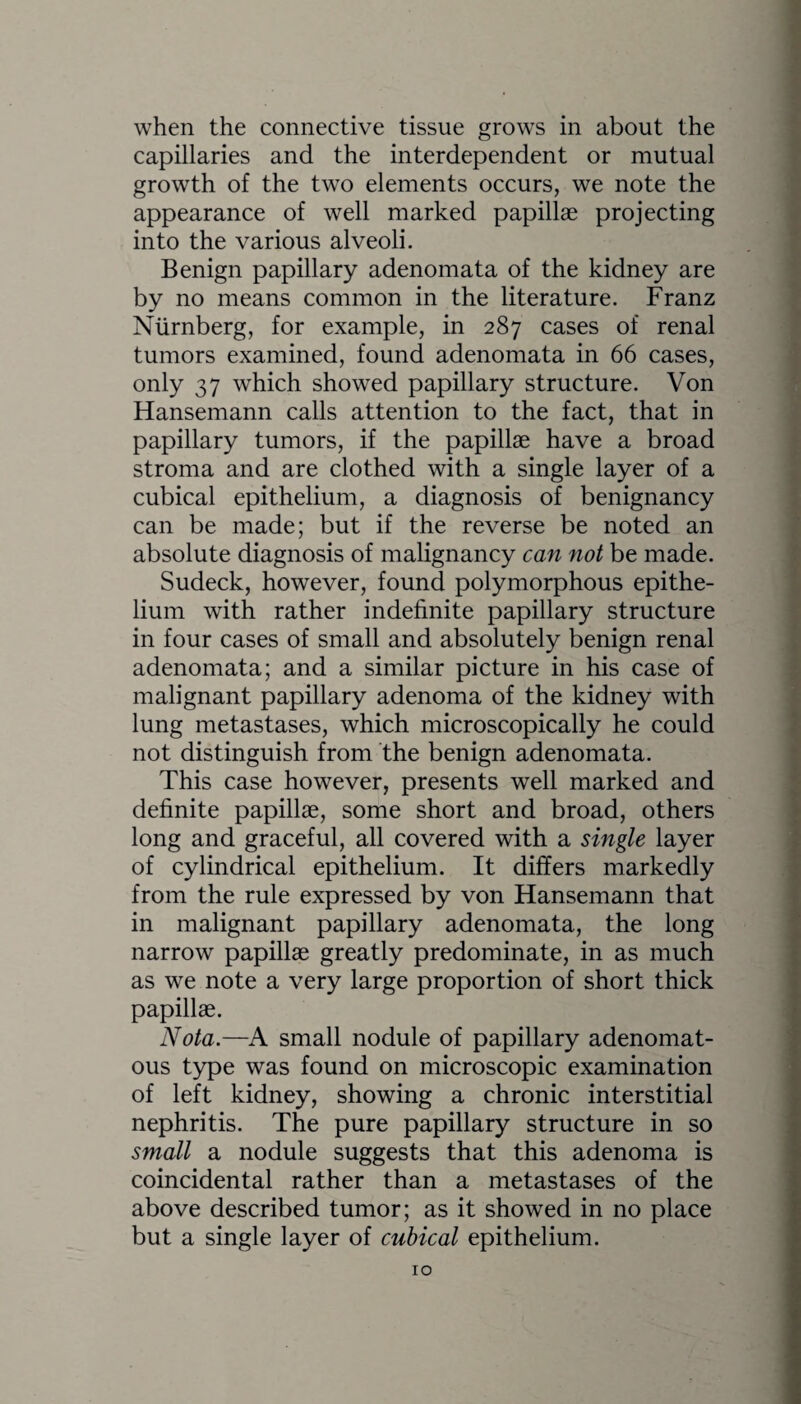 when the connective tissue grows in about the capillaries and the interdependent or mutual growth of the two elements occurs, we note the appearance of well marked papillae projecting into the various alveoli. Benign papillary adenomata of the kidney are by no means common in the literature. Franz Niirnberg, for example, in 287 cases of renal tumors examined, found adenomata in 66 cases, only 37 which showed papillary structure. Von Hansemann calls attention to the fact, that in papillary tumors, if the papillae have a broad stroma and are clothed with a single layer of a cubical epithelium, a diagnosis of benignancy can be made; but if the reverse be noted an absolute diagnosis of malignancy can not be made. Sudeck, however, found polymorphous epithe¬ lium with rather indefinite papillary structure in four cases of small and absolutely benign renal adenomata; and a similar picture in his case of malignant papillary adenoma of the kidney with lung metastases, which microscopically he could not distinguish from the benign adenomata. This case however, presents well marked and definite papillae, some short and broad, others long and graceful, all covered with a single layer of cylindrical epithelium. It differs markedly from the rule expressed by von Hansemann that in malignant papillary adenomata, the long narrow papillae greatly predominate, in as much as we note a very large proportion of short thick papillae. Nota.—A small nodule of papillary adenomat¬ ous type was found on microscopic examination of left kidney, showing a chronic interstitial nephritis. The pure papillary structure in so small a nodule suggests that this adenoma is coincidental rather than a metastases of the above described tumor; as it showed in no place but a single layer of cubical epithelium.