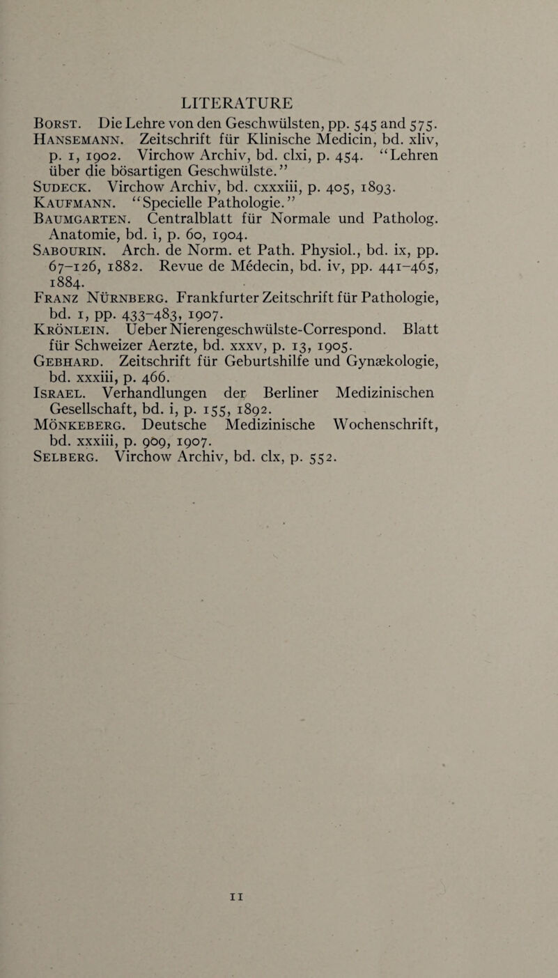 LITERATURE Borst. Die Lehre von den Geschwiilsten, pp. 545 and 575. Hansemann. Zeitschrift fur Klinische Medicin, bd. xliv, p. 1, 1902. Virchow Archiv, bd. clxi, p. 454. “Lehren iiber die bosartigen Geschwiilste. ” Sudeck. Virchow Archiv, bd. cxxxiii, p. 405, 1893. Kaufmann. “ Specielle Pathologie. ” Baumgarten. Centralblatt fiir Normale und Patholog. Anatomie, bd. i, p. 60, 1904. Sabourin. Arch, de Norm, et Path. Physiol., bd. ix, pp. 67-126, 1882. Revue de Medecin, bd. iv, pp. 441-465, 1884. Franz Nurnberg. Frankfurter Zeitschrift fiir Pathologie, bd. 1, pp. 433-483i 1907- Kronlein. Ueber Nierengeschwiilste-Correspond. Blatt fiir Schweizer Aerzte, bd. xxxv, p. 13, 1905. Gebhard. Zeitschrift fiir Geburtshilfe und Gynaekologie, bd. xxxiii, p. 466. Israel. Verhandlungen dec Berliner Medizinischen Gesellschaft, bd. i, p. 155, 1892. Monkeberg. Deutsche Medizinische Wochenschrift, bd. xxxiii, p. 909, 1907. Selberg. Virchow Archiv, bd. clx, p. 552.