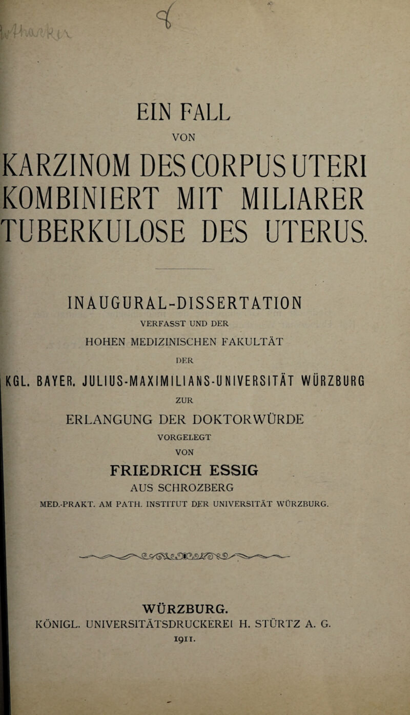 < EIN FALL VON KARZINOM DES CORPUS UTERI KOMBINIERT MIT MILIARER TUBERKULOSE DES UTERUS. INAÜGURAL-DISSERTATION VERFASST UND DER HOHEN MEDIZINISCHEN FAKULTÄT DER KGL. BAYER. JULIUS-MAXIMILIANS-UNIVERSITÄT WÜRZBURG ZUR ERLANGUNG DER DOKTORWÜRDE VORGELEGT VON FRIEDRICH ESSIG AUS SCHROZBERG MED.-PRAKT. AM PATH. INSTITUT DER UNIVERSITÄT WÜRZBURG. WÜRZBURG. KÖNIGL. UNIVERSITÄTSDRUCKEREI H. STÜRTZ A. G. 1911.