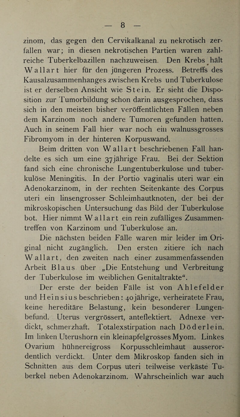 zinom, das gegen den Cervikalkanal zu nekrotisch zer¬ fallen war; in diesen nekrotischen Partien waren zahl¬ reiche Tuberkelbazillen nachzuweisen. Den Krebs hält * Wallart hier für den jüngeren Prozess. Betreffs des Kausalzusammenhanges zwischen Krebs und Tuberkulose ist er derselben Ansicht wie Stein. Er sieht die Dispo¬ sition zur Tumorbildung schon darin ausgesprochen, dass sich in den meisten bisher veröffentlichten Fällen neben dem Karzinom noch andere Tumoren gefunden hatten. Auch in seinem Fall hier war noch ein walnussgrosses Fibromyom in der hinteren Korpuswand. Beim dritten von Wallart beschriebenen Fall han¬ delte es sich um eine 37jährige Frau. Bei der Sektion fand sich eine chronische Lungentuberkulose und tuber¬ kulöse Meningitis. In der Portio vaginalis uteri war ein Adenokarzinom, in der rechten Seitenkante des Corpus uteri ein linsengrosser Schleimhautknoten, der bei der mikroskopischen Untersuchung das Bild der Tuberkulose bot. Hier nimmt Wallart ein rein zufälliges Zusammen¬ treffen von Karzinom und Tuberkulose an. Die nächsten beiden Fälle waren mir leider im Ori¬ ginal nicht zugänglich. Den ersten zitiere ich nach Wallart, den zweiten nach einer zusammenfassenden Arbeit Blaus über „Die Entstehung und Verbreitung der Tuberkulose im weiblichen Genitaltrakte“. Der erste der beiden Fälle ist von Ahlefelder und Heinsius beschrieben: 40jährige, verheiratete Frau, keine hereditäre Belastung, kein besonderer Lungen¬ befund. Uterus vergrössert, anteflektiert. Adnexe ver¬ dickt, schmerzhaft. Totalexstirpation nach D öd erlein. Im linken Uterushorn ein kleinapfelgrosses Myom. Linkes Ovarium hühnereigross Korpusschleimhaut ausseror¬ dentlich verdickt. Unter dem Mikroskop fanden sich in Schnitten aus dem Corpus uteri teilweise verkäste Tu¬ berkel neben Adenokarzinom. Wahrscheinlich war auch