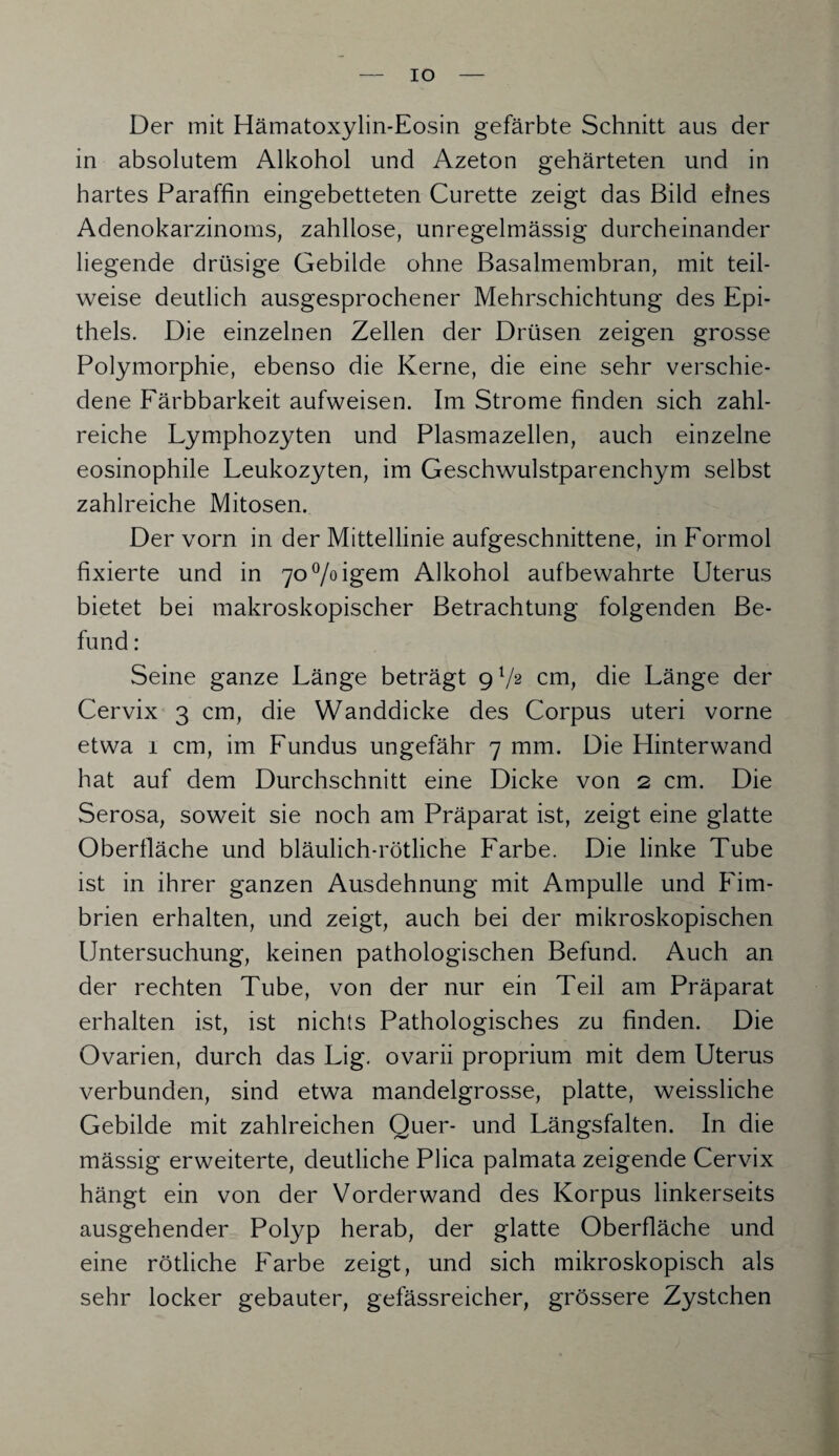 IO Der mit Hämatoxylin-Eosin gefärbte Schnitt aus der in absolutem Alkohol und Azeton gehärteten und in hartes Paraffin eingebetteten Curette zeigt das Bild eines Adenokarzinoms, zahllose, unregelmässig durcheinander liegende drüsige Gebilde ohne Basalmembran, mit teil¬ weise deutlich ausgesprochener Mehrschichtung des Epi¬ thels. Die einzelnen Zellen der Drüsen zeigen grosse Polymorphie, ebenso die Kerne, die eine sehr verschie¬ dene Färbbarkeit aufweisen. Im Strome finden sich zahl¬ reiche Lymphozyten und Plasmazellen, auch einzelne eosinophile Leukozyten, im Geschwulstparenchym selbst zahlreiche Mitosen. Der vorn in der Mittellinie aufgeschnittene, in Formol fixierte und in 70%igem Alkohol auf bewahrte Uterus bietet bei makroskopischer Betrachtung folgenden Be¬ fund : Seine ganze Länge beträgt 9V2 cm, die Länge der Cervix 3 cm, die Wanddicke des Corpus uteri vorne etwa 1 cm, im Fundus ungefähr 7 mm. Die Hinterwand hat auf dem Durchschnitt eine Dicke von 2 cm. Die Serosa, soweit sie noch am Präparat ist, zeigt eine glatte Oberfläche und bläulich-rötliche Farbe. Die linke Tube ist in ihrer ganzen Ausdehnung mit Ampulle und Fim¬ brien erhalten, und zeigt, auch bei der mikroskopischen Untersuchung, keinen pathologischen Befund. Auch an der rechten Tube, von der nur ein Teil am Präparat erhalten ist, ist nichts Pathologisches zu finden. Die Ovarien, durch das Lig. ovarii proprium mit dem Uterus verbunden, sind etwa mandelgrosse, platte, weissliche Gebilde mit zahlreichen Quer- und Längsfalten. In die mässig erweiterte, deutliche Plica palmata zeigende Cervix hängt ein von der Vorder wand des Korpus linkerseits ausgehender Polyp herab, der glatte Oberfläche und eine rötliche Farbe zeigt, und sich mikroskopisch als sehr locker gebauter, gefässreicher, grössere Zystchen