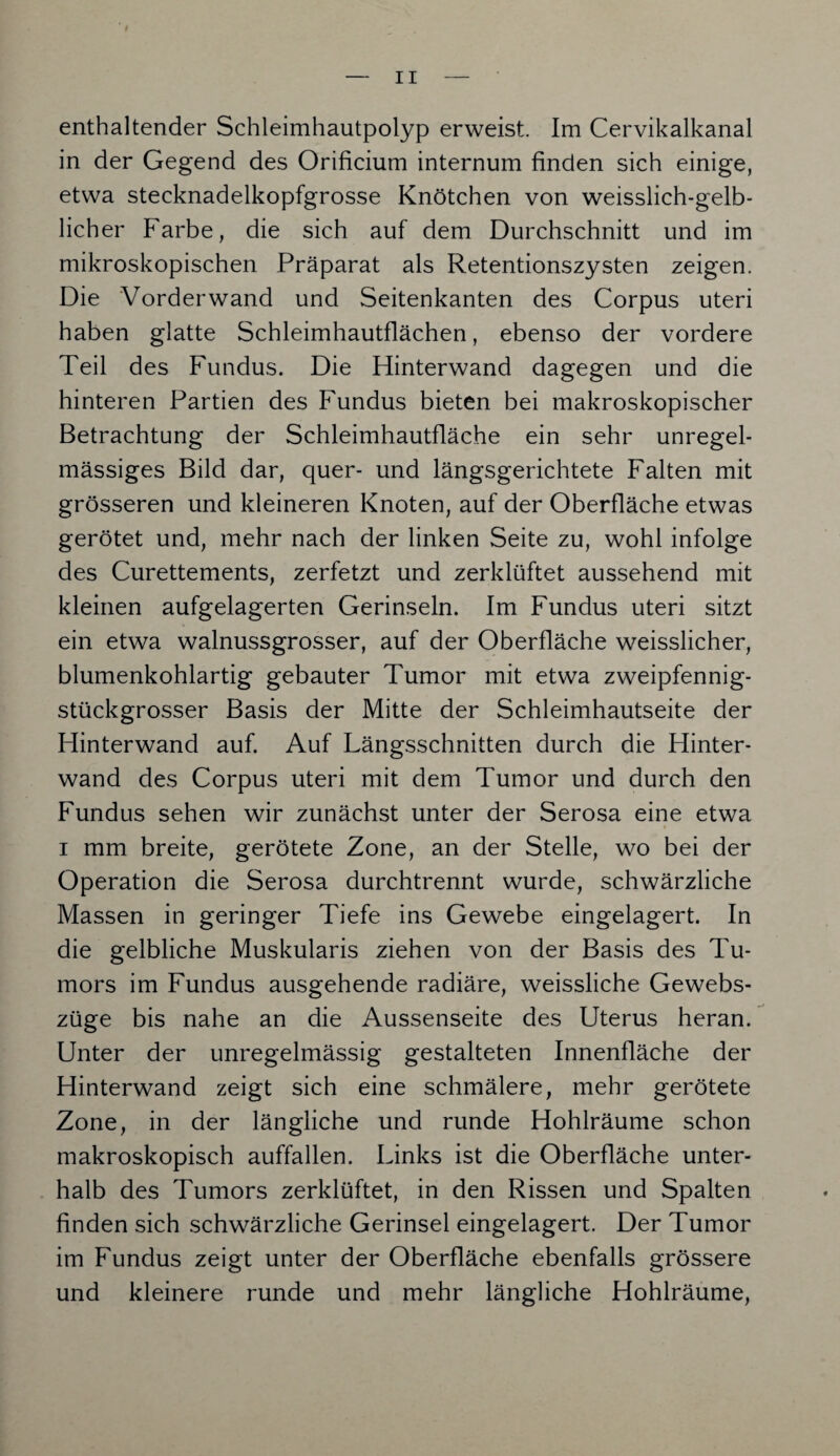 enthaltender Schleimhautpolyp erweist. Im Cervikalkanal in der Gegend des Orificium internum finden sich einige, etwa stecknadelkopfgrosse Knötchen von weisslich-gelb- licher Farbe, die sich auf dem Durchschnitt und im mikroskopischen Präparat als Retentionszysten zeigen. Die Vorderwand und Seitenkanten des Corpus uteri haben glatte Schleimhautflächen, ebenso der vordere Teil des Fundus. Die Hinterwand dagegen und die hinteren Partien des Fundus bieten bei makroskopischer Betrachtung der Schleimhautfläche ein sehr unregel¬ mässiges Bild dar, quer- und längsgerichtete Falten mit grösseren und kleineren Knoten, auf der Oberfläche etwas gerötet und, mehr nach der linken Seite zu, wohl infolge des Curettements, zerfetzt und zerklüftet aussehend mit kleinen aufgelagerten Gerinseln. Im Fundus uteri sitzt ein etwa walnussgrosser, auf der Oberfläche weisslicher, blumenkohlartig gebauter Tumor mit etwa zweipfennig¬ stückgrosser Basis der Mitte der Schleimhautseite der Hinterwand auf. Auf Längsschnitten durch die Hinter¬ wand des Corpus uteri mit dem Tumor und durch den Fundus sehen wir zunächst unter der Serosa eine etwa i mm breite, gerötete Zone, an der Stelle, wo bei der Operation die Serosa durchtrennt wurde, schwärzliche Massen in geringer Tiefe ins Gewebe eingelagert. In die gelbliche Muskularis ziehen von der Basis des Tu¬ mors im Fundus ausgehende radiäre, weissliche Gewebs- züge bis nahe an die Aussenseite des Uterus heran. Unter der unregelmässig gestalteten Innenfläche der Hinterwand zeigt sich eine schmälere, mehr gerötete Zone, in der längliche und runde Hohlräume schon makroskopisch auffallen. Links ist die Oberfläche unter¬ halb des Tumors zerklüftet, in den Rissen und Spalten finden sich schwärzliche Gerinsel eingelagert. Der Tumor im Fundus zeigt unter der Oberfläche ebenfalls grössere und kleinere runde und mehr längliche Hohlräume,