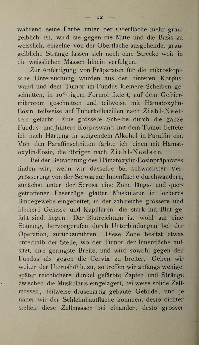 während seine Farbe unter der Oberfläche mehr grau¬ gelblich ist, wird sie gegen die Mitte und die Basis zu weisslich, einzelne von der Oberfläche ausgehende, grau¬ gelbliche Stränge lassen sich noch eine Strecke weit in die weisslichen Massen hinein verfolgen. Zur Anfertigung von Präparaten für die mikroskopi¬ sche Untersuchung wurden aus der hinteren Korpus¬ wand und dem Tumor im Fundus kleinere Scheiben ge¬ schnitten, in io°/oigem Formol fixiert, auf dem Gefrier¬ mikrotom geschnitten und teilweise mit Hämatoxylin- Eosin, teilweise auf Tuberkelbazillen nach Zie hl-Ne ei¬ sen gefärbt. Eine grössere Scheibe durch die ganze Fundus- undTintere Korpuswand mit dem Tumor bettete ich nach Härtung in steigendem Alkohol in Paraffin ein. Von den Paraffinschnitten färbte ich einen mit Hämat- oxylin-Eosin, die übrigen nach Ziehl-Neelsen. Bei der Betrachtung des Hämatoxylin-Eosinpräparates finden wir, wenn wir dasselbe bei schwächster Ver- grösserung von der Serosa zur Innenfläche durchwandern, zunächst unter der Serosa eine Zone längs- und quer¬ getroffener Faserzüge glatter Muskulatur in lockeres Bindegewebe eingebettet, in der zahlreiche grössere und kleinere Gefässe und Kapillaren, die stark mit Blut ge¬ füllt sind, liegen. Der Blutreichtum ist wohl auf eine Stauung, hervorgerufen durch Unterbindungen bei der Operation, zurückzuführen. Diese Zone besitzt etwas unterhalb der Stelle, wo der Tumor der Innenfläche auf¬ sitzt, ihre geringste Breite, und wird sowohl gegen den Fundus als gegen die Cervix zu breiter. Gehen wir weiter der Uterushöhle zu, so treffen wir anfangs wenige, später reichlichere dunkel gefärbte Zapfen und Stränge zwischen die Muskularis eingelagert, teilweise solide Zell- • massen, teilweise drüsenartig gebaute Gebilde, und je näher wir der Schleimhautfläche kommen, desto dichter stehen diese Zellmassen bei einander, desto grösser