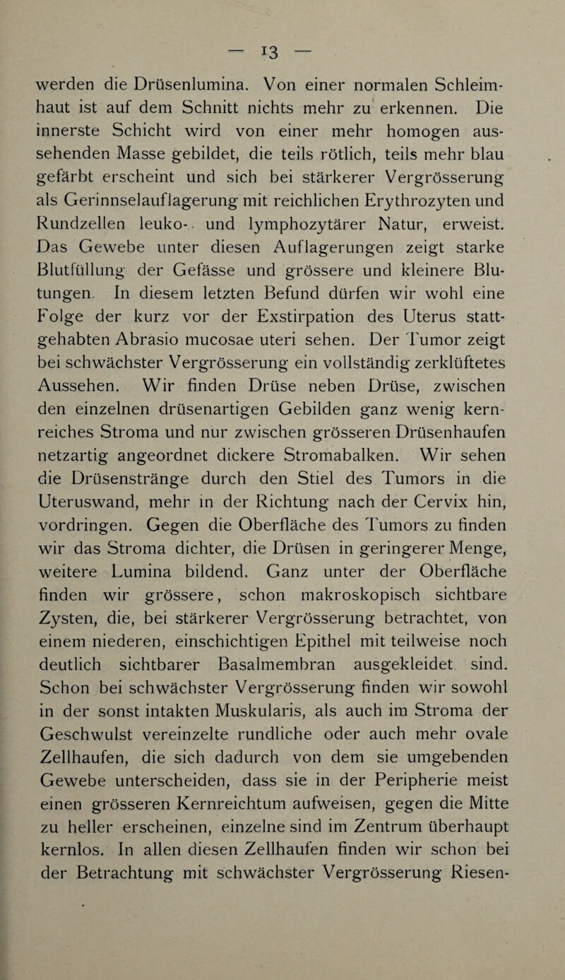 werden die Drüsenlumina. Von einer normalen Schleim¬ haut ist auf dem Schnitt nichts mehr zu erkennen. Die innerste Schicht wird von einer mehr homogen aus¬ sehenden Masse gebildet, die teils rötlich, teils mehr blau gefärbt erscheint und sich bei stärkerer Vergrösserung als Gerinnselauflagerung mit reichlichen Erythrozyten und Rundzellen leuko- und lymphozytärer Natur, erweist. Das Gewebe unter diesen Auflagerungen zeigt starke Blutfüllung der Gefässe und grössere und kleinere Blu¬ tungen. In diesem letzten Befund dürfen wir wohl eine Folge der kurz vor der Exstirpation des Uterus statt¬ gehabten Abrasio mucosae Uteri sehen. Der Tumor zeigt bei schwächster Vergrösserung ein vollständig zerklüftetes Aussehen. Wir finden Drüse neben Drüse, zwischen den einzelnen drüsenartigen Gebilden ganz wenig kern¬ reiches Stroma und nur zwischen grösseren Drüsenhaufen netzartig angeordnet dickere Stromabalken. Wir sehen die Drüsenstränge durch den Stiel des Tumors in die Uteruswand, mehr in der Richtung nach der Cervix hin, Vordringen. Gegen die Oberfläche des Tumors zu finden wir das Stroma dichter, die Drüsen in geringerer Menge, weitere Lumina bildend. Ganz unter der Oberfläche finden wir grössere, schon makroskopisch sichtbare Zysten, die, bei stärkerer Vergrösserung betrachtet, von einem niederen, einschichtigen Epithel mit teilweise noch deutlich sichtbarer Basalmembran ausgekleidet sind. Schon bei schwächster Vergrösserung finden wir sowohl in der sonst intakten Muskularis, als auch im Stroma der Geschwulst vereinzelte rundliche oder auch mehr ovale Zellhaufen, die sich dadurch von dem sie umgebenden Gewebe unterscheiden, dass sie in der Peripherie meist einen grösseren Kernreichtum aufweisen, gegen die Mitte zu heller erscheinen, einzelne sind im Zentrum überhaupt kernlos. In allen diesen Zellhaufen finden wir schon bei der Betrachtung mit schwächster Vergrösserung Riesen-