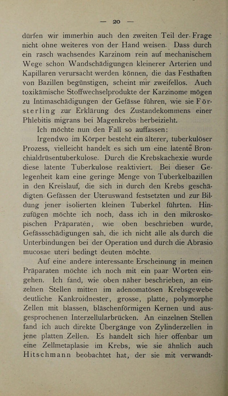 dürfen wir immerhin auch den zweiten Teil der-Frage nicht ohne weiteres von der Hand weisen. Dass durch ein rasch wachsendes Karzinom rein auf mechanischem Wege schon Wandschädigungen kleinerer Arterien und Kapillaren verursacht werden können, die das Festhaften von Bazillen begünstigen, scheint mir zweifellos. Auch toxikämische Stoffwechselprodukte der Karzinome mögen zu Intimaschädigungen der Gefässe führen, wie sie För¬ ste rling zur Erklärung des Zustandekommens einer Phlebitis migrans bei Magenkrebs-herbeizieht. Ich möchte nun den Fall so auffassen: Irgendwo im Körper besteht ein älterer, tuberkulöser Prozess, vielleicht handelt es sich um eine latente Bron¬ chialdrüsentuberkulose. Durch die Krebskachexie wurde diese latente Tuberkulose reaktiviert. Bei dieser Ge¬ legenheit kam eine geringe Menge von Tuberkelbazillen in den Kreislauf, die sich in durch den Krebs geschä¬ digten Gefässen der Uteruswand festsetzten und zur Bil¬ dung jener isolierten kleinen Tuberkel führten. Hin¬ zufügen möchte ich noch, dass ich in den mikrosko¬ pischen Präparaten, wie oben beschrieben wurde, Gefässschädigungen sah, die ich nicht alle als durch die Unterbindungen bei der Operation und durch die Abrasio mucosae Uteri bedingt deuten möchte. Auf eine andere interessante Erscheinung in meinen Präparaten möchte ich noch mit ein paar Worten ein- gehen. Ich fand, wie oben näher beschrieben, an ein¬ zelnen Stellen mitten im adenomatösen Krebsgewebe deutliche Kankroidnester, grosse, platte, polymorphe Zellen mit blassen, bläschenförmigen Kernen und aus¬ gesprochenen Interzellularbrücken. An einzelnen Stellen fand ich auch direkte Übergänge von Zylinderzellen in jene platten Zellen. Es handelt sich hier offenbar um eine Zellmetaplasie im Krebs, wie sie ähnlich auch Hitsch mann beobachtet hat, der sie mit verwandt-