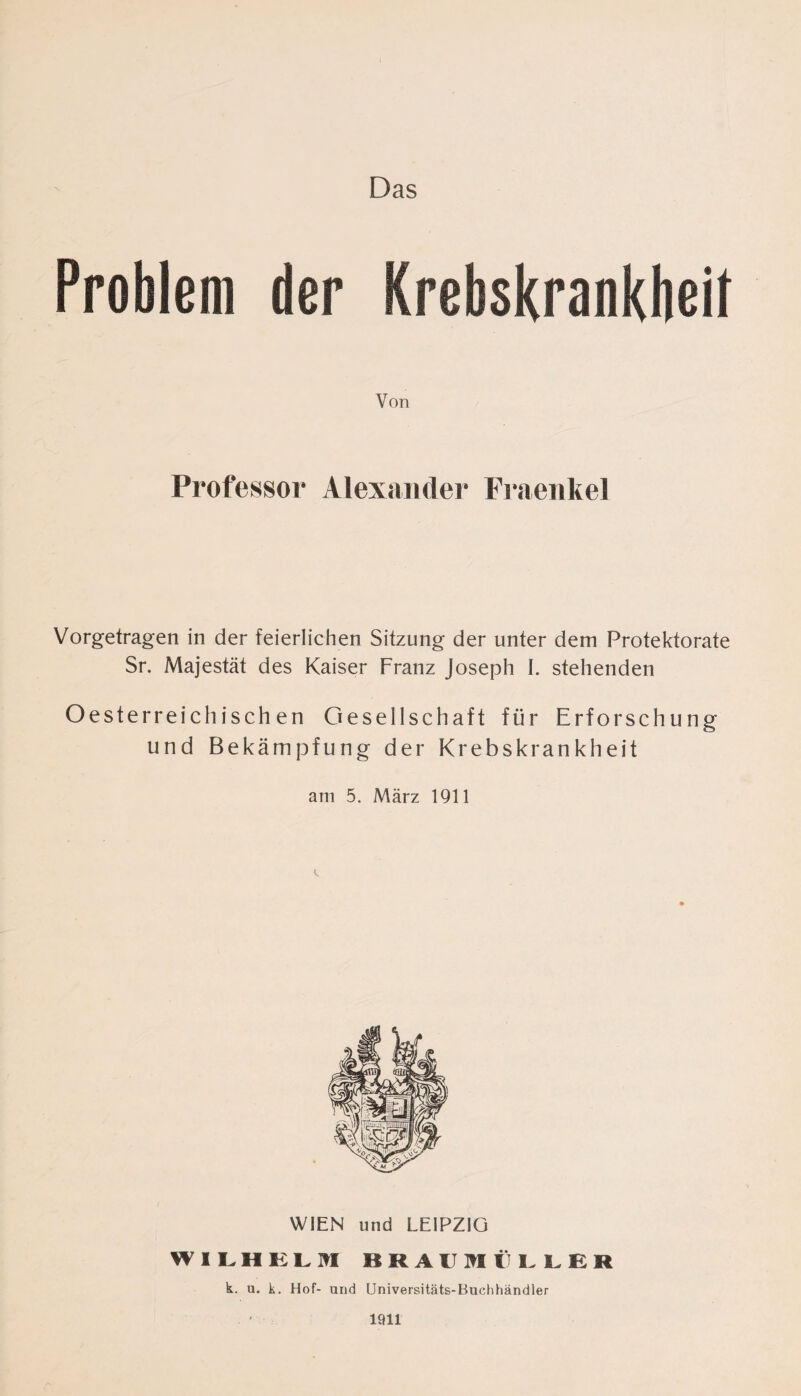 Problem der Krebskrankbeil Von Professor Alexander Fraenkel Vorgetragen in der feierlichen Sitzung der unter dem Protektorate Sr. Majestät des Kaiser Franz Joseph I. stehenden Oesterreichischen Gesellschaft für Erforschung und Bekämpfung der Krebskrankheit am 5. März 1911 WIEN und LEIPZIG WILHELM BRAUMÜLLER k. u. k. Hof- und Universitäts-Buchhändler 1911