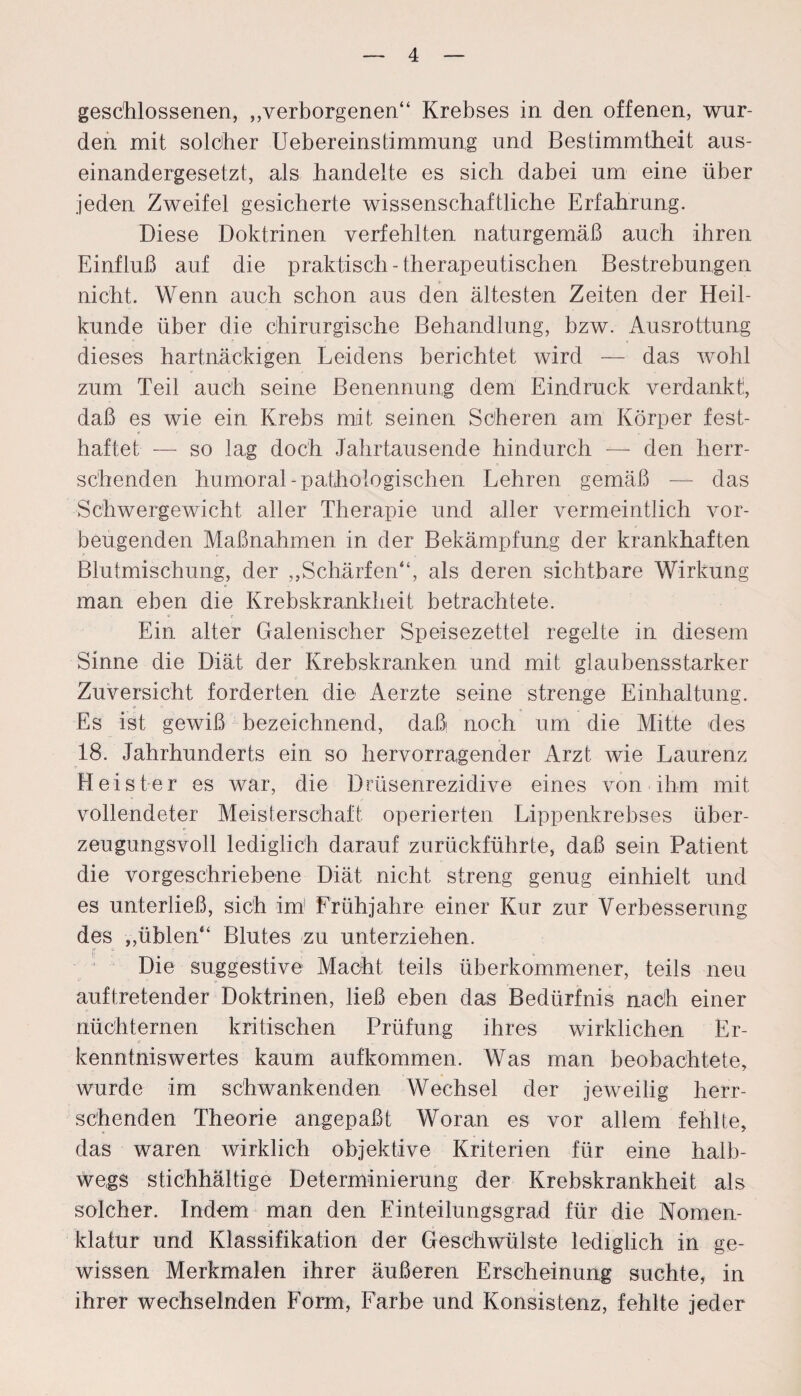 geschlossenen, ,verborgenen“ Krebses in den offenen, wur¬ den mit solcher Uebereinstimmung und Bestimmtheit aus¬ einandergesetzt, als handelte es sich dabei um eine über jeden Zweifel gesicherte wissenschaftliche Erfahrung. Diese Doktrinen verfehlten naturgemäß auch ihren Einfluß auf die praktisch-therapeutischen Bestrebungen nicht. Wenn auch schon aus den ältesten Zeiten der Heil¬ kunde über die chirurgische Behandlung, bzw. Ausrottung dieses hartnäckigen Leidens berichtet wird — das wohl zum Teil auch seine Benennung dem Eindruck verdankt:, daß es wie ein Krebs mit seinen Scheren am Körper fest¬ haftet — so lag doch Jahrtausende hindurch — den herr¬ schenden humoral-pathologischen Lehren gemäß — das Schwergewicht aller Therapie und aller vermeintlich vor¬ beugenden Maßnahmen in der Bekämpfung der krankhaften Blutmischung, der ,,Schärfen“, als deren sichtbare Wirkung man eben die Krebskrankheit betrachtete. Ein alter Galenischer Speisezettel regelte in diesem Sinne die Diät der Krebskranken und mit glaubensstarker Zuversicht forderten die Aerzte seine strenge Einhaltung. Es ist gewiß bezeichnend, daß noch um die Mitte des 18. Jahrhunderts ein so hervorragender Arzt wie Laurenz Heister es war, die Drüsenrezidive eines von ihm mit vollendeter Meisterschaft operierten Lippenkrebses über¬ zeugungsvoll lediglich darauf zurückführte, daß sein Patient die vorgeschriebene Diät nicht streng genug einhielt und es unterließ, sich im1 Frühjahre einer Kur zur Verbesserung des ,,üblen“ Blutes zu unterziehen. Die suggestive Macht teils überkommener, teils neu auftretender Doktrinen, ließ eben das Bedürfnis nach einer nüchternen kritischen Prüfung ihres wirklichen Er¬ kenntniswertes kaum aufkommen. Was man beobachtete, wurde im schwankenden Wechsel der jeweilig herr¬ schenden Theorie angepaßt Woran es vor allem fehlte, das waren wirklich objektive Kriterien für eine halb¬ wegs stichhältige Determinierung der Krebskrankheit als solcher. Indem man den Einteilungsgrad für die Nomen¬ klatur und Klassifikation der Geschwülste lediglich in ge¬ wissen Merkmalen ihrer äußeren Erscheinung suchte, in ihrer wechselnden Form, Färbe und Konsistenz, fehlte jeder