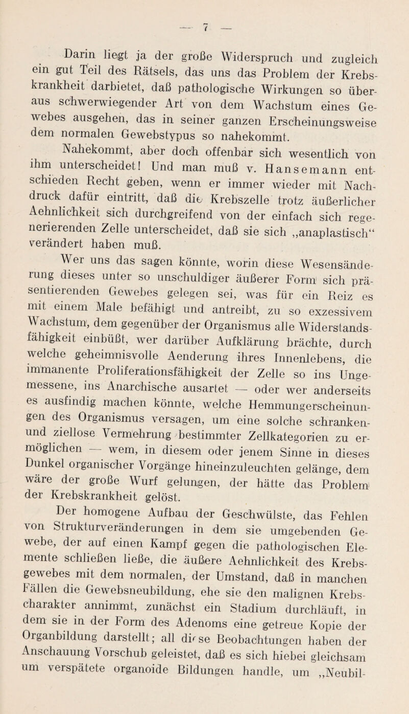 Darin liegt ja der große Widerspruch und zugleich ein gut Teil des Rätsels, das uns das Problem der Krebs¬ krankheit darbietet, daß pathologische Wirkungen so über¬ aus schwerwiegender Art von dem Wachstum eines Ge¬ webes ausgehen, das in seiner ganzen Erscheinungsweise dem normalen Gewebstypus so nahekommt. Nahekommt, aber doch offenbar sich wesentlich von ihm unterscheidet! Und man muß v. Hansemann ent¬ schieden Recht geben, wenn er immer wieder mit Nach- druck dafür ©intritt, daß die Krebszelle trotz äußerlicher Aehnlichkeit sich durchgreifend von der einfach sich rege¬ nerierenden Zelle unterscheidet, daß sie sich „anaplastisch“ verändert haben muß. Wer uns das sagen könnte, worin diese Wesensände¬ rung dieses unter so unschuldiger äußerer Form sich prä¬ sentierenden Gewebes gelegen sei, was für ein Reiz es mit einem Male befähigt und antreibt, zu so exzessivem Wachstum, dem gegenüber der Organismus alle Widerstands¬ fähigkeit einbüßt, wer darüber Aufklärung brächte, durch welche geheimnisvolle Aenderung ihres Innenlebens, die immanente Proliferationsfähigkeit der Zelle so ins Unge¬ messene, ins Anarchische ausartet — oder wer anderseits es ausfindig machen könnte, welche Hemmungerscheinun¬ gen des Organismus versagen, um eine solche schranken- und ziellose Vermehrung bestimmter Zellkategorien zu er¬ möglichen — wem, in diesem oder jenem Sinne in dieses Dunkel oiganischer Vorgänge hineinzuleuchten gelänge, dem wäre der große Wurf gelungen, der hätte das Problem) der Krebskrankheit gelöst. Der homogene Aufbau der Geschwülste, das Fehlen von Strukturveränderungen in dem sie umgebenden Ge¬ webe, der auf einen Kampf gegen die pathologischen Ele¬ mente schließen ließe, die äußiere Aehnlichkeit des Krebs¬ gewebes mit dem normalen, der Umstand, daß in manchen Fällen die Gewebsneubildung, ehe sie den malignen Krebs¬ charakter annimmt, zunächst ein Stadium durchläuft, in dem sie in der Form des Adenoms eine getreue Kopie der Organbildung darstellt; all dh se Beobachtungen haben der Anschauung Vorschub geleistet, daß es sich hiebei gleichsam um verspätete organoide Bildungen handle, um „Neubil-
