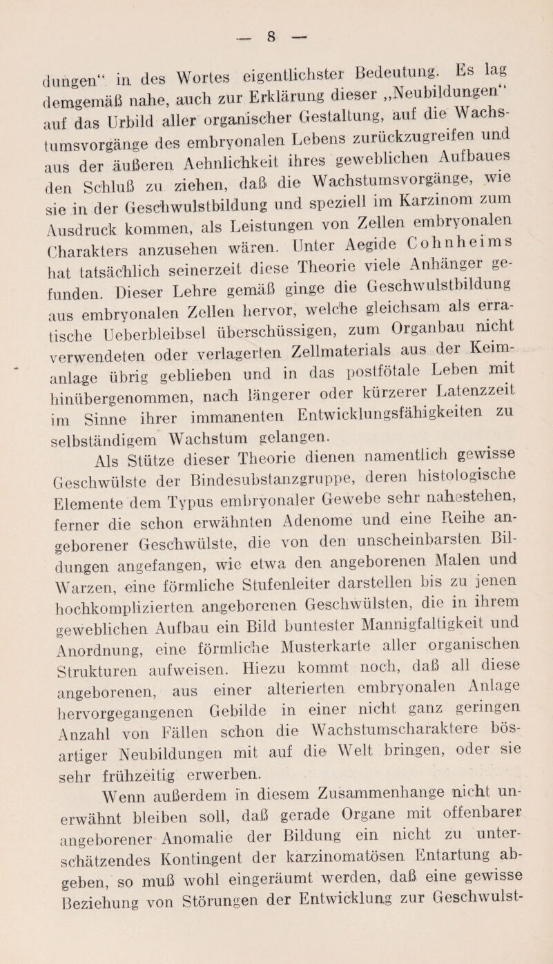 düngen“ in des Wortes eigentlichster Bedeutung. Es lag demgemäß nahe, auch zur Erklärung dieser „Neubildungen ' auf das Urbild aller organischer Gestaltung, auf die Wachs¬ tumsvorgänge des embryonalen Lebens zurückzugreifen und aus der äußeren Ähnlichkeit ihres geweblichen Aufbaues den Schluß zu ziehen, daß die Wachstumsvorgänge, wie sie in der Geschwulstbildung und speziell im Karzinom zum Ausdruck kommen, als Leistungen von Zellen embryonalen Charakters anzusehen wären. Unter Aegide Cohnheims hat tatsächlich seinerzeit diese Theorie viele Anhänger ge- funden. Dieser Lehre gemäß ginge die Geschwulstbildung aus embryonalen Zellen hervor, welche gleichsam als erra¬ tische Ueberbleibsel überschüssigen, zum Organbau nicht verwendeten oder verlagerten Zellmaterials aus der Keim¬ anlage übrig geblieben und in das postfötale Leben ,mit hinübergenommen, nach längerer oder kürzerer Latenzzeit im Sinne ihrer immanenten Entwicklungsfähigkeiten zu selbständigem Wachstum gelangen. Als Stütze dieser Theorie dienen namentlich gewisse Geschwülste der Bindesubstanzgruppe, deren histologische Elemente dem Typus embryonaler Gewebe sehr nahestehen, ferner die schon erwähnten Adenome und eine Reihe an¬ geborener Geschwülste, die von den unscheinbarsten Bil¬ dungen angefangen, wie etwa den angeborenen Malen und Warzen, eine förmliche Stufenleiter darstellen bis zu jenen hochkomplizierten angeborenen Geschwülsten, die in ihrem geweblichen Aufbau ein Bild buntester Mannigfaltigkeit und Anordnung, eine förmliche Musterkarte aller organischen Strukturen aufweisen. Hiezu kommt noch, daß all diese angeborenen, aus einer alterieften embryonalen Anlage hervorgegangenen Gebilde in einer nicht ganz geringen Anzahl von Fällen schon die Wachstumscharaktere bös¬ artiger Neubildungen mit auf die Welt bringen, oder sie sehr frühzeitig erwerben. Wenn außerdem in diesem Zusammenhänge nicht un¬ erwähnt bleiben soll, daß gerade Organe mit offenbarer angeborener Anomalie der Bildung ein nicht zu unter¬ schätzendes Kontingent der karzinomatösen Entartung ab¬ geben, so muß wohl eingeräumt werden, daß eine gewisse Beziehung von Störungen der Entwicklung zur Geschwulst-
