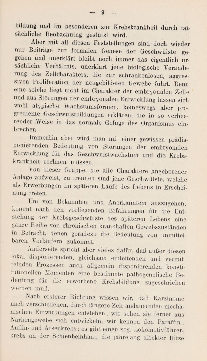 bildung und im besonderen zur Krebskrankheit durch tat¬ sächliche Beobachtung gestützt wird. Aber mit all diesen Feststellungen sind doch wieder nur Beiträge zur formalen Genese der Geschwülste ge¬ geben und unerklärt bleibt noch immer das eigentlich ur¬ sächliche Verhältnis, unerklärt jene biologische Verände- uing des Zellcharakters, die zur schrankenlosen, aggres¬ siven Proliferation der neugebildeten Gewebe führt. Denn eine solche liegt nicht im Charakter der embryonalen Zelle und aus Störungen der embryonalen Entwicklung lassen sich wohl atypische Wachstumsformen, keineswegs aber pro¬ grediente Geschwulstbildungen erklären, die in so verhee- iender Weise in das normale Gefüge des Organismus ein¬ brechen. Immerhin aber wird man mit einer gewissen prädis¬ ponierenden Bedeutung von Störungen der embryonalen Entwicklung für das Geschwulstwachstum1 und die Krebs¬ krankheit rechnen müssen. Von dieser Gruppe, die alle Charaktere angeborener Anlage aufweist, zu trennen sind jene Geschwülste, welche als Erwerbungen im späteren Laufe des Lebens in Erschei¬ nung treten. Em von Bekanntem und Anerkanntem auszugehen, kommt nach den vorliegenden Erfahrungen für die Ent¬ stehung der Krebsgeschwülste des späteren Lebens eine ganze Reihe von chronischen krankhaften GewebszusLänden in Betracht, denen geradezu die Bedeutung von unmittel¬ baren Vorläufern zukommt. Anderseits spricht aber vieles dafür, daß außer diesen lokal disponierenden, gleichsam einleitenden und vermit¬ telnden Prozessen auch allgemein disponierenden konsti¬ tutionellen Momenten eine bestimmte pathogenetische Be¬ deutung für die erworbene Krebsbildung zugeschrieben werden muß. Nach ersterer Richtung wissen wir, daß Karzinome nach verschiedenen, durch längere Zeit andauernden mecha¬ nischen Einwirkungen entstehen; wir sehen sie ferner aus Narbengewebe sich entwickeln, wir kennen den Paraffin-, Anilin- und Arsenkrebs; es gibt einen sog. Lokomotivführer¬ krebs an der Schienbeinhaut, die jahrelang direkter Hitze