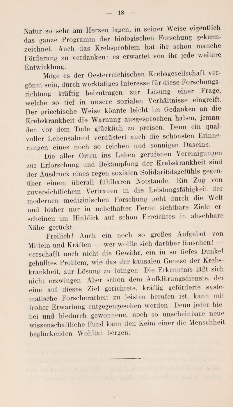 Natur so sehr am Herzen lagen, in seiner Weise eigentlich das ganze Programm der biologischen Forschung gekenn¬ zeichnet. Auch das Krebsproblem hat ihr schon manche Förderung zu verdanken; es erwartet von ihr jede weitere Entwicklung. Möge es der Oesterreichischen Krebsgesellschaft ver¬ gönnt sein, durch werktätiges Interesse für diese Forschungs¬ richtung kräftig beizutragen zur Lösung einer Frage, welche so tief in unsere sozialen Verhältnisse eingreift. Der griechische Weise könnte leicht im Gedanken an die Krebskrankheit die Warnung ausgesprochen haben, jeman¬ den vor dem Tode glücklich zu preisen. Denn ein qual¬ voller Lebensabend verdüstert auch die schönsten Erinne¬ rungen eines noch so reichen und sonnigen Daseins. Die aller Orten ins Leben gerufenen Vereinigungen zur Erforschung und Bekämpfung der Krebskrankheit sind der Ausdruck eines regen sozialen Solidaritätsgefühls gegen¬ über einem überall fühlbaren Notstände. Ein Zug von zuversichtlichem Vertrauen in die Leistungsfähigkeit der modernen medizinischen Forschung geht durch die Welt und bisher nur in nebelhafter Ferne sichtbare Ziele er¬ scheinen im Hinblick auf schon Erreichtes in absehbare Nähe gerückt. Freilich! Auch ein noch so großes Aufgebot, von Mitteln und Kräften — wer wollte sich darüber täuschen! — verschafft noch nicht die Gewähr, ein in so tiefes Dunkel gehülltes Problem, wie das der kausalen Genese der Krebs¬ krankheit, zur Lösung zu bringen. Die Erkenntnis läßt sich nicht erzwingen. Aber schon dem Aufklärungsdienste, der eine auf dieses Ziel gerichtete, kräftig geförderte syste¬ matische Forscherarbeit zu leisten berufen ist, kann mit froher Erwartung entgegengesehen werden. Denn jeder hie¬ bei und hiedurch gewonnene, noch so unscheinbaie neue wissenschaftliche Fund kann den Keim einer die Menschheit beglückenden Wohltat bergen.