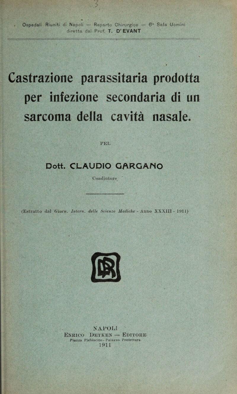 Ospedali Riuniti di Napoli — Reparto Chirurgico — 6a Sala Uomini diretta dal Prof. T. D’ EVANT Castrazione parassitarla prodotta per infezione secondaria di un sarcoma della cavità nasale. PEL Dott. CLAUDIO GARGANO Coadiutore (Estratto dal Giorni. Interri, delle Scienze Mediche - Anno XXXIII-1911) NAPOLI Enrico Detken — Editore Piazza Plebiscito - Palazzo Prefettura 1911