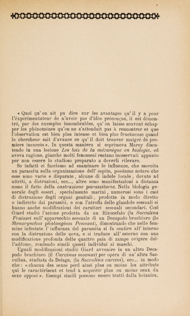 400008800000000008000000*' « Quoi qu’ on ait pu dire sur les avantages qu’ il 7 a pour l’éxpérimentateur de n’avoir pas d’idée préconcue, il est démon- tré, par des exemples innombrables, qu’ on laisse souvent échap- per les phénomènes qu’on ne s’attendait pas à rencontrer et que l’observation est bien plus intense et bien plus fructueuse quand le chercheur sait d’avance ce qu’ il doit trouver malgré de pre- miers insuccès ». In questa maniera si esprimeva Marej discu¬ tendo in una lezione Les lois de la mécanique en biologie, ed aveva ragione, giacché molti fenomeni restano inosservati appunto per non essere lo studioso preparato a doverli rilevare. Se infatti ci facciamo ad esaminare le influenze, che esercita un parassita sulla organizzazione dell’ ospite, possiamo notare che esse sono varie e disparate , alcune di indole locale , dovute ad attriti, a distruzioni, ecc..., altre sono manifestazioni a distanza come il fatto della castrazione parassitaria. Nella biologia ge¬ nerale degli esseri, specialmente marini, numerosi sono i casi di distruzione degli organi genitali, prodotte in modo diretto 0 indiretto dai parassiti, e con l’atrofia delle glandole sessuali si hanno anche modificazioni dei caratteri sessuali secondari. Così Giard studiò l’azione prodotta da un Rizocefalo (la Sacculina Fraissei sull’ apparecchio sessuale di un Decapodo brachiuro (lo Stenorynchus phalangium Pennant), dimostrando che nelle fem¬ mine infestate l’influenza del parassita si fa sentire all’ interno con la distruzione delle uova, e si traduce all’ esterno con una modificazione profonda delle quattro paia di zampe ovigere del¬ l’addome, rendendo simili questi individui ai maschi. Uguali modificazioni studiò Giard avvenire in un altro Deca¬ podo brachiuro (il Carcinus moenas) per opera di un’ altra Sac¬ culina, studiata da Delage, (la Sacculina carcini), ecc... in modo che : « chacun des sexes perd ainsi plus ou moins les attributs qui le caractérisent et tend h acquérir plus ou moins ceux du sexe opposé». Esempi simili possono essere tratti dalla botanica,