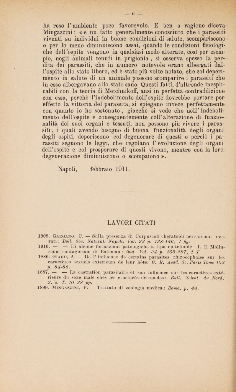 ha reso T ambiente poco favorevole. E ben a ragione diceva Mingazzini : « è un fatto generalmente conosciuto che i parassiti viventi su individui in buone condizioni di salute, scompariscono o per lo meno diminuiscono assai, quando le condizioni fisiologi¬ che dell’ospite vengono in qualsiasi modo alterate, cosi per esem¬ pio, negli animali tenuti in prigionia , si osserva spesso la per¬ dita dei parassiti, che in numero notevole erano albergati dal¬ l’ospite allo stato libero, ed è stato più volte notato, che col deperi¬ mento in salute di un animale possono scomparire i parassiti che in esso albergavano allo stato sano. Questi fatti, d’altronde inespli¬ cabili con la teoria di Metchnikoff, anzi in perfetta contraddizione con essa, perchè l’indebolimento dell’ospite dovrebbe portare per effetto la vittoria del parassita, si spiegano invece perfettamente con quanto io ho sostenuto, giacché si vede che nell’indeboli¬ mento dell’ospite e conseguentemente coll’alterazione di funzio¬ nalità dei suoi organi e tessuti, non possono più vivere i paras¬ siti , i quali avendo bisogno di buona funzionalità degli organi degli ospiti, deperiscono col degenerare di questi e perciò i pa¬ rassiti seguono le leggi, che regolano 1’ evoluzione degli organi dell’ospite e col prosperare di questi vivono, mentre con la loro degenerazione diminuiscono o scompaiono ». Napoli, febbraio 1911. LAVORI CITATI 1909. Gargano, C. — Sulla presenza di Corpuscoli cheratoidi nei sarcomi ulce¬ rati : Boll. Soc. Naturai. Napoli. Voi. 23 p. 138-146, 1 fig. 1910. — — Di alcune formazioni patologiche a tipo epitelioide. I. Il Mollu- scum contagiosum di Bateman : ibid. Voi. 24 p. 165-287, 1 T. 1886. Giard, A. — De 1; influence de certains parasites rhizocéphales sur les caractères sexuels extérieurs de leur hóte: C. B. Acad. Se. Paris Tome 103 p. 84-86. 1887. — — La castration parasitaire et son inlìuence sur les caractères exté¬ rieurs du sexe male ches les crustacés dócapodes : Bull. Seleni, du Nord. 2. ’s. T. IO 28 pp. 1899. Mingazzini, P. — Trattato di zoologia medica : Roma, p. 44.