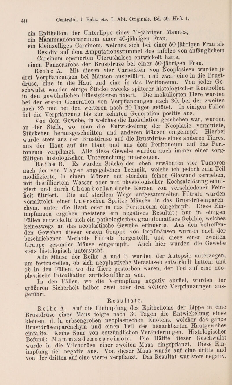 ein Epitheliom der Unterlippe eines 70-jährigen Mannes, ein Mammaadenocarcinom einer 40-jährigen Frau, ein kleinzelliges Carcinom, welches sich bei einer 50-jährigen Frau als Rezidiv auf dem Amputationsstummel des infolge von anfänglichem Carcinom operierten Uterushalses entwickelt hatte, einen Panzerkrebs der Brustdrüse bei einer 50-jährigen Frau. Reihe A. Mit diesen vier Varietäten von Neoplasieen wurden je drei Verpflanzungen bei Mäusen ausgeführt, und zwar eine in die Brust¬ drüse, eine in die Haut und eine in das Peritoneum. Von jeder Ge¬ schwulst wurden einige Stücke zwecks späterer histologischer Kontrollen in den gewöhnlichen Flüssigkeiten fixiert. Die inokulierten Tiere wurden bei der ersten Generation von Verpflanzungen nach 30, bei der zweiten nach 25 und bei den weiteren nach 20 Tagen getötet. In einigen Fällen fiel die Verpflanzung bis zur zehnten Generation positiv aus. Von dem Gewebe, in welches die Inokulation geschehen war, wurden an der Stelle, wo man die Entwickelung der Neoplasie vermutete, Stückchen herausgeschnitten und anderen Mäusen ein geimpft. Hierbei wurde stets aus der Brustdrüse auf die Brustdrüse eines anderen Tieres, aus der Haut auf die Haut und aus dem Peritoneum auf das Peri¬ toneum verpflanzt. Alle diese Gewebe wurden auch immer einer sorg¬ fältigen histologischen Untersuchung unterzogen. Reihe B. Es wurden Stücke der oben erwähnten vier Tumoren nach der von May et angegebenen Technik, welche ich jedoch zum Teil modifizierte, in einem Mörser mit sterilem feinen Giassand zerrieben, mit destilliertem Wasser oder mit physiologischer Kochsalzlösung emul¬ giert und durch Ch am b erlan d sehe Kerzen von verschiedener Fein¬ heit filtriert. Die auf sterilem Wege aufgesammelten Filtrate wurden vermittelst einer Lu ersehen Spritze Mäusen in das Brustdrüsenparen¬ chym, unter die Haut oder in das Peritoneum eingeimpft. Diese Ein¬ impfungen ergaben meistens ein negatives Resultat; nur in einigen Fällen entwickelte sich ein pathologisches granulomatöses Gebilde, welches keineswegs an das neoplastische Gewebe erinnerte. Aus den betreffen¬ den Geweben dieser ersten Gruppe von Impfmäusen wurden nach der beschriebenen Methode Filtrate her gestellt, und diese einer zweiten Gruppe gesunder Mäuse eingeimpft. Auch hier wurden die Gewebe stets histologisch untersucht. Alle Mäuse der Reihe A und B wurden der Autopsie unterzogen, um festzustellen, ob sich neoplastische Metastasen entwickelt hatten, und ob in den Fällen, wo die Tiere gestorben waren, der Tod auf eine neo¬ plastische Intoxikation zurückzuführen war. In den Fällen, wo die Verimpfung negativ ausfiel, wurden der größeren Sicherheit halber zwei oder drei weitere Verpflanzungen aus¬ geführt. Resultate. Reihe A. Auf die Einimpfung des Epithelioms der Lippe in eine Brustdrüse einer Maus folgte nach 30 Tagen die Entwickelung eines kleinen, d. h. erbsengroßen neoplastischen Knotens, welcher das ganze Brustdrüsenparenchym und einen Teil des benachbarten Hautgewebes einfaßte. Keine Spur von entzündlichen Veränderungen. Histologischer Befund: Mammaadenocarcinom. Die Hälfte dieser Geschwulst wurde in die Milchdrüse einer zweiten Maus eingepfianzt. Diese Ein¬ impfung fiel negativ aus. Von dieser Maus wurde auf eine dritte und von der dritten auf eine vierte verpflanzt. Das Resultat war stets negativ.