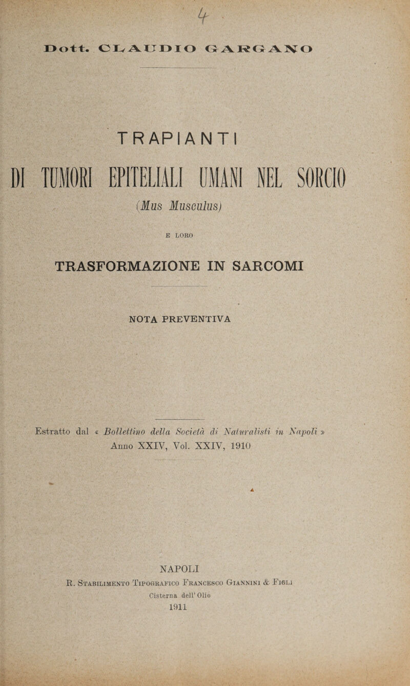 J3ott. CIvAUDIO GARGANO TRAPIANTI TUMORI EPITELIALI UMANI NEL SORCIO Mus Musculus) E LORO TRASFORMAZIONE IN SARCOMI NOTA PREVENTIVA Estratto dal « Bollettino della Società di Naturalisti in Napoli » Anno XXIV, Voi. XXIV, 1910 NAPOLI R. Stabilimento Tipografico Francesco Giannini & Figli Cisterna dell’ Olio 1911