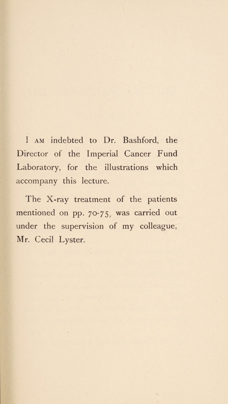 I AM indebted to Dr. Bashford, the Director of the Imperial Cancer Fund Laboratory, for the illustrations which accompany this lecture. The X-ray treatment of the patients mentioned on pp. 70-75^ was carried out under the supervision of my colleague, Mr. Cecil Lyster.