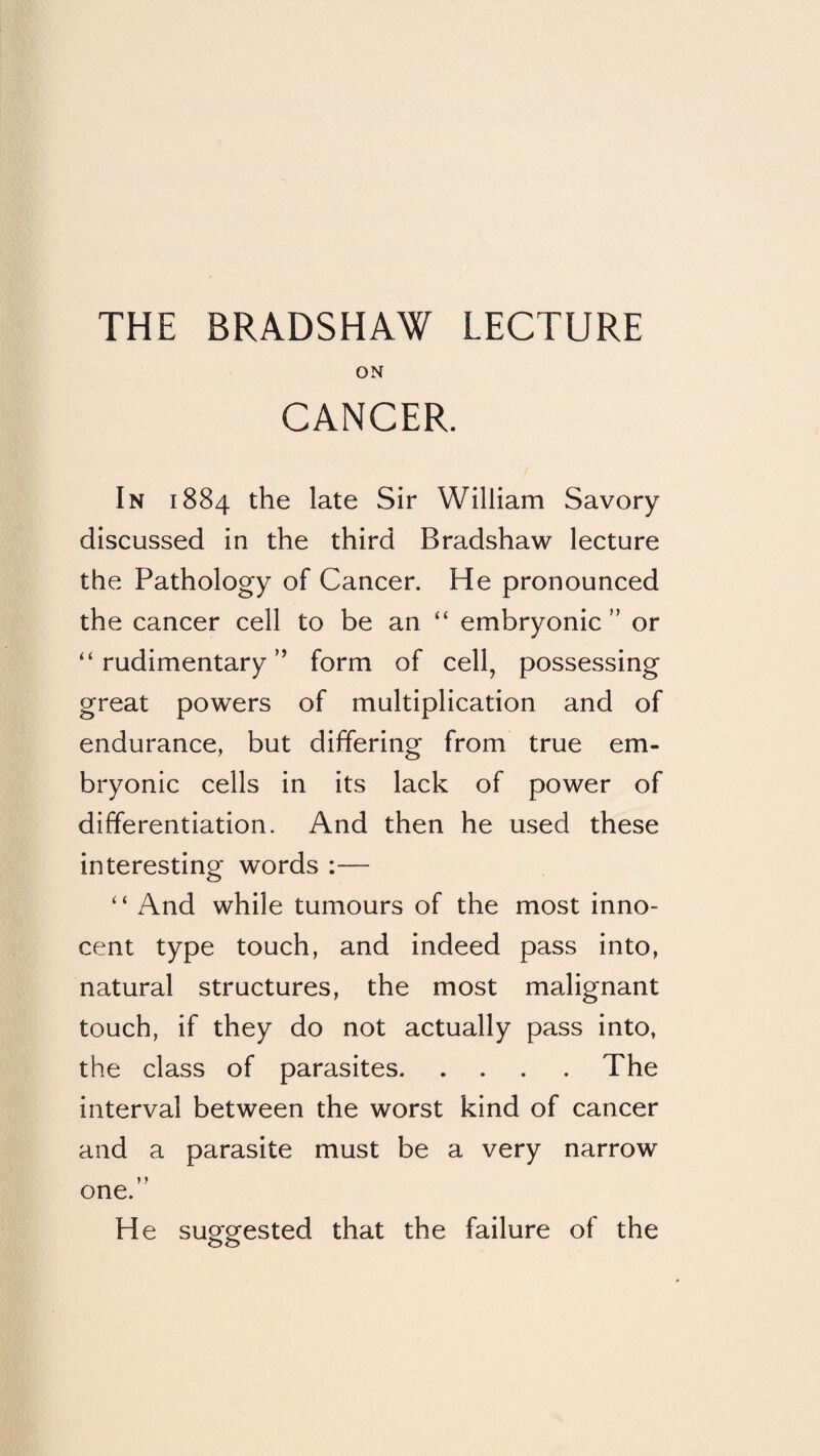 ON CANCER. In 1884 the late Sir William Savory discussed in the third Bradshaw lecture the Pathology of Cancer. He pronounced the cancer cell to be an “ embryonicor “rudimentary” form of cell, possessing great powers of multiplication and of endurance, but differing from true em¬ bryonic cells in its lack of power of differentiation. And then he used these interesting words ;— “ And while tumours of the most inno¬ cent type touch, and indeed pass into, natural structures, the most malignant touch, if they do not actually pass into, the class of parasites.The interval between the worst kind of cancer and a parasite must be a very narrow one.” He suggested that the failure of the