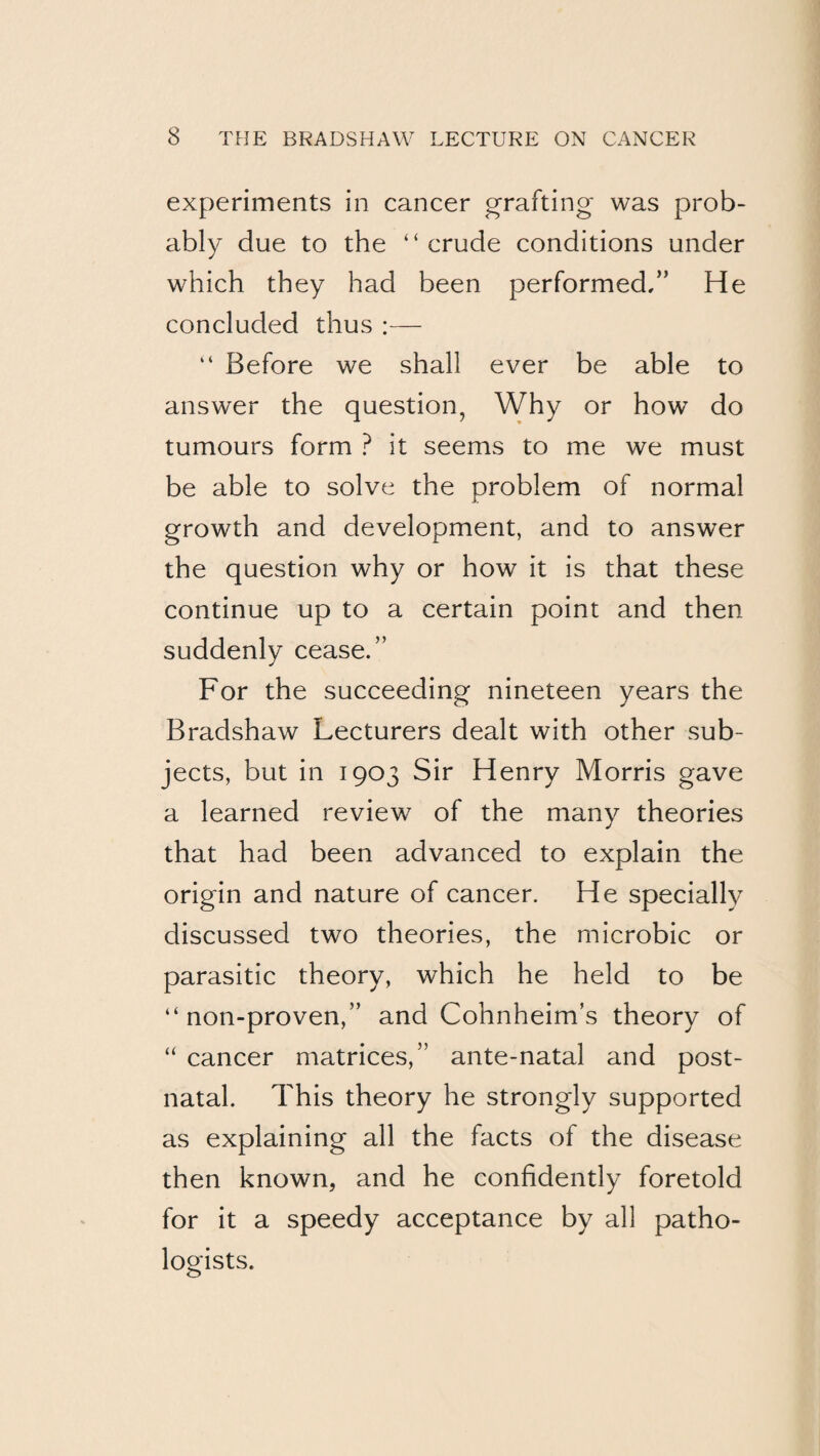 experiments in cancer grafting was prob¬ ably due to the “crude conditions under which they had been performed,” He concluded thus :— “ Before we shall ever be able to answer the question, Why or how do tumours form ? it seems to me we must be able to solve the problem of normal growth and development, and to answer the question why or how it is that these continue up to a certain point and then suddenly cease.” For the succeeding nineteen years the Bradshaw Lecturers dealt with other sub¬ jects, but in 1903 Sir Henry Morris gave a learned review of the many theories that had been advanced to explain the origin and nature of cancer. He specially discussed two theories, the microbic or parasitic theory, which he held to be “ non-proven,” and Cohnheim’s theory of “ cancer matrices,” ante-natal and post¬ natal. This theory he strongly supported as explaining all the facts of the disease then known, and he confidently foretold for it a speedy acceptance by all patho¬ logists.