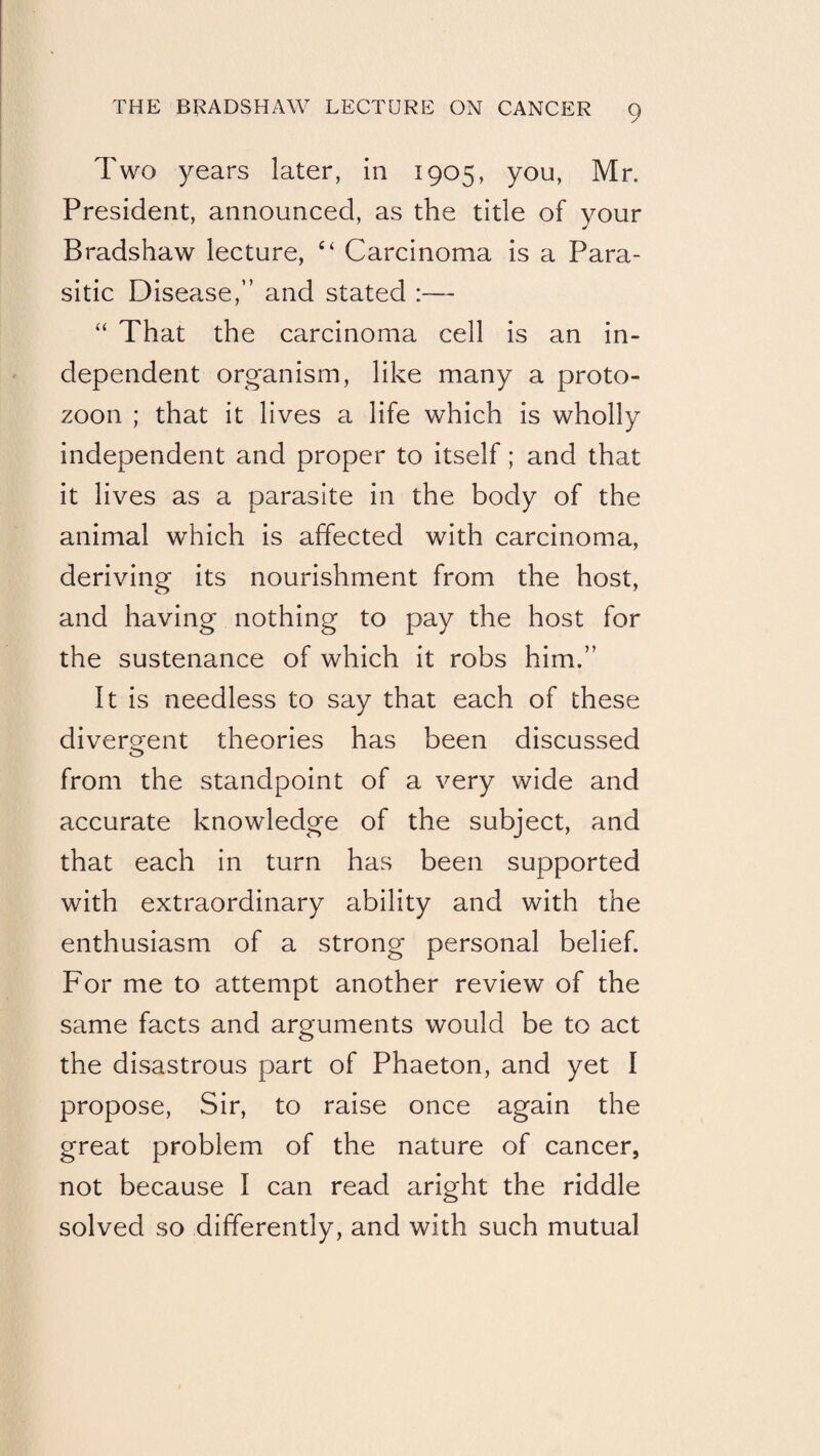Two years later, in 1905, you, Mr. President, announced, as the title of your Bradshaw lecture, “ Carcinoma is a Para¬ sitic Disease,” and stated :— “ That the carcinoma cell is an in¬ dependent organism, like many a proto- zoon ; that it lives a life which is wholly independent and proper to itself; and that it lives as a parasite in the body of the animal which is affected with carcinoma, deriving its nourishment from the host, and having nothing to pay the host for the sustenance of which it robs him.” It is needless to say that each of these divercrent theories has been discussed o from the standpoint of a very wide and accurate knowledge of the subject, and that each in turn has been supported with extraordinary ability and with the enthusiasm of a strong personal belief. For me to attempt another review of the same facts and arguments would be to act the disastrous part of Phaeton, and yet I propose. Sir, to raise once again the great problem of the nature of cancer, not because I can read aright the riddle solved so differently, and with such mutual