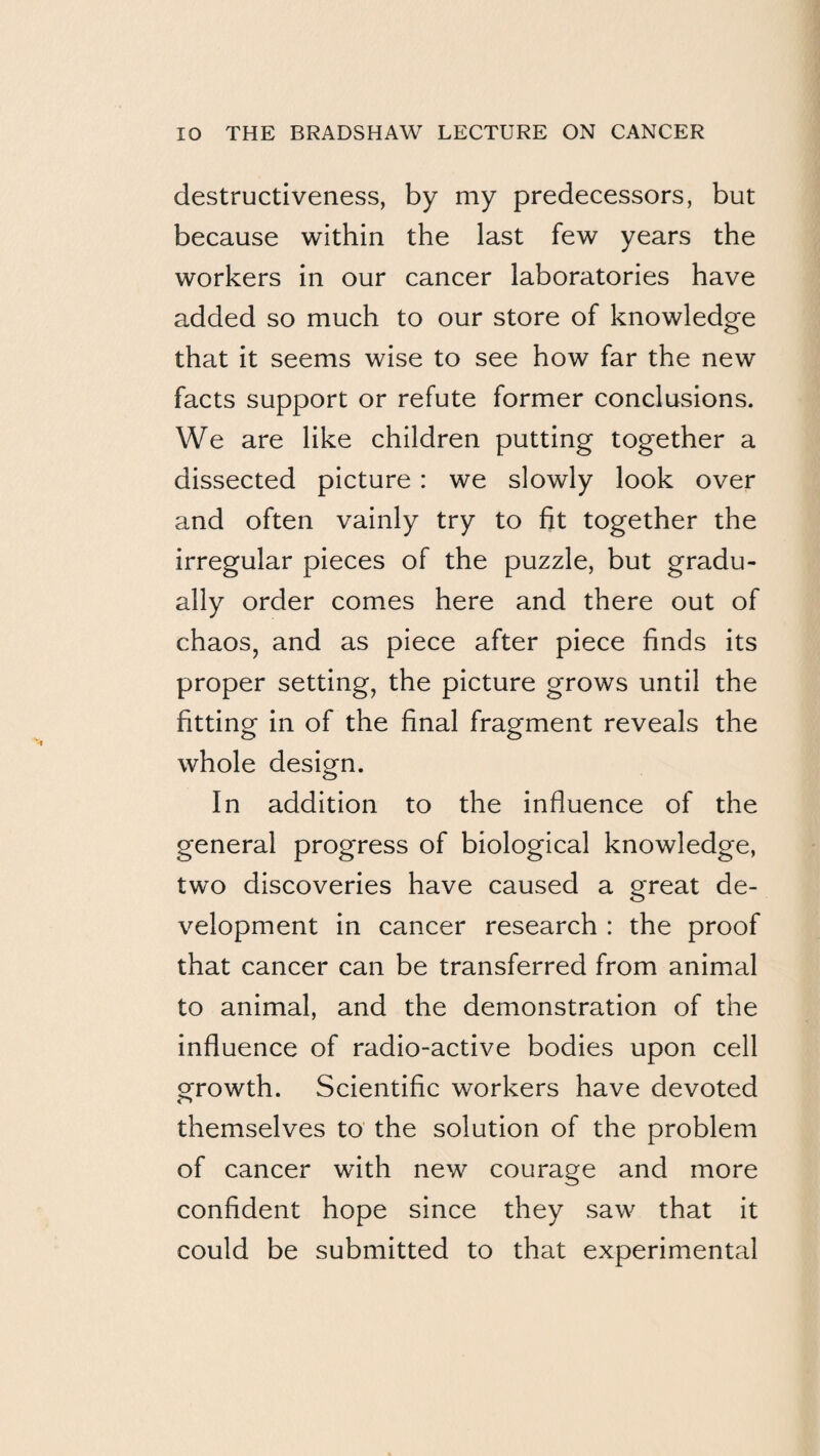destructiveness, by my predecessors, but because within the last few years the workers in our cancer laboratories have added so much to our store of knowledge that it seems wise to see how far the new facts support or refute former conclusions. We are like children putting together a dissected picture : we slowly look over and often vainly try to fit together the irregular pieces of the puzzle, but gradu¬ ally order comes here and there out of chaos, and as piece after piece finds its proper setting, the picture grows until the fitting in of the final fragment reveals the whole design. In addition to the influence of the general progress of biological knowledge, two discoveries have caused a great de¬ velopment in cancer research : the proof that cancer can be transferred from animal to animal, and the demonstration of the influence of radio-active bodies upon cell growth. Scientific workers have devoted themselves to the solution of the problem of cancer with new courage and more confident hope since they saw that it could be submitted to that experimental