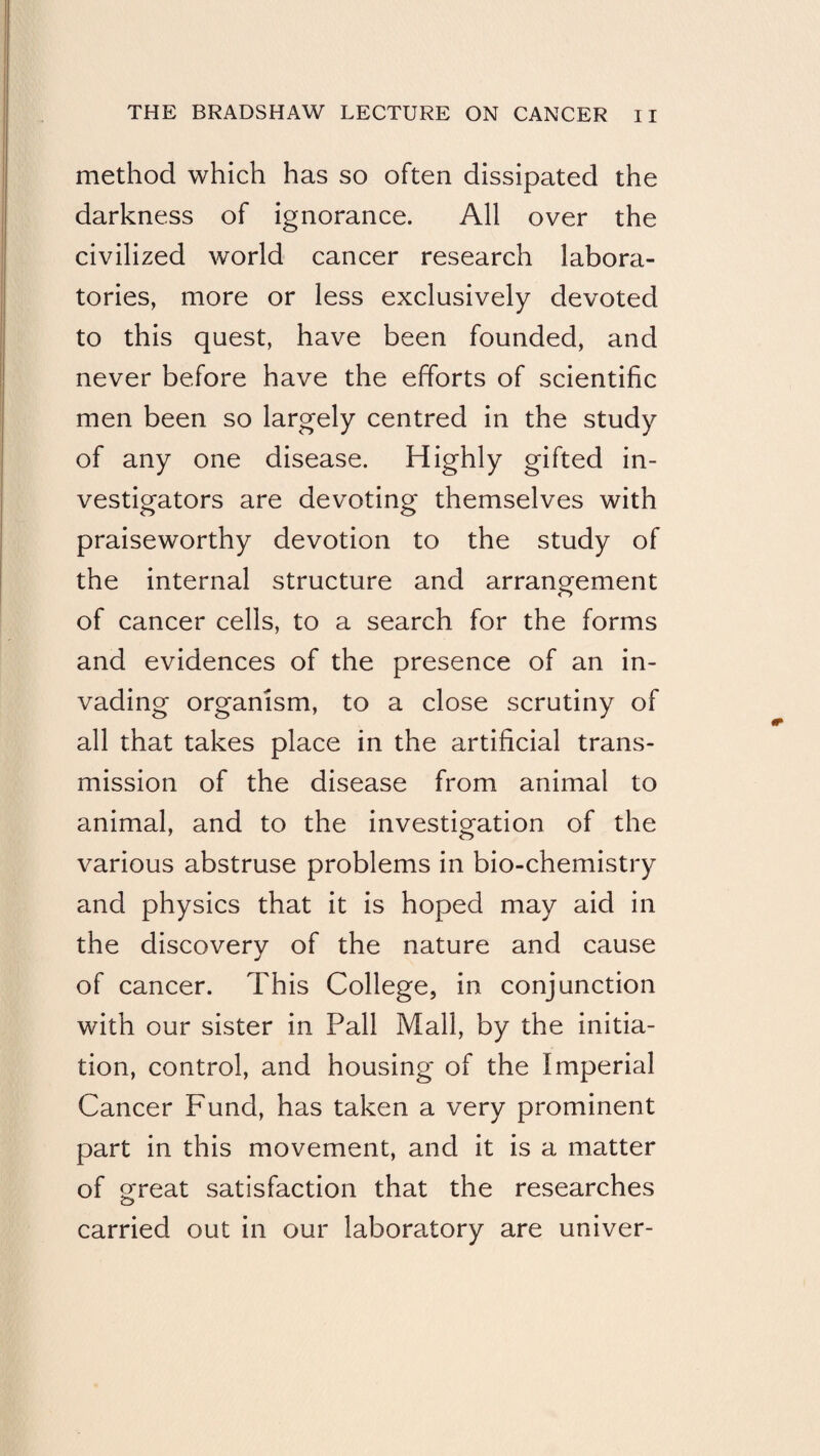 method which has so often dissipated the darkness of ignorance. All over the civilized world cancer research labora¬ tories, more or less exclusively devoted to this quest, have been founded, and never before have the efforts of scientific men been so largely centred in the study of any one disease. Highly gifted in¬ vestigators are devoting themselves with praiseworthy devotion to the study of the internal structure and arrangement of cancer cells, to a search for the forms and evidences of the presence of an in¬ vading organism, to a close scrutiny of all that takes place in the artificial trans¬ mission of the disease from animal to animal, and to the investigation of the various abstruse problems in bio-chemistry and physics that it is hoped may aid in the discovery of the nature and cause of cancer. This College, in conjunction with our sister in Pall Mall, by the initia¬ tion, control, and housing of the Imperial Cancer Fund, has taken a very prominent part in this movement, and it is a matter of ofreat satisfaction that the researches o carried out in our laboratory are univer-