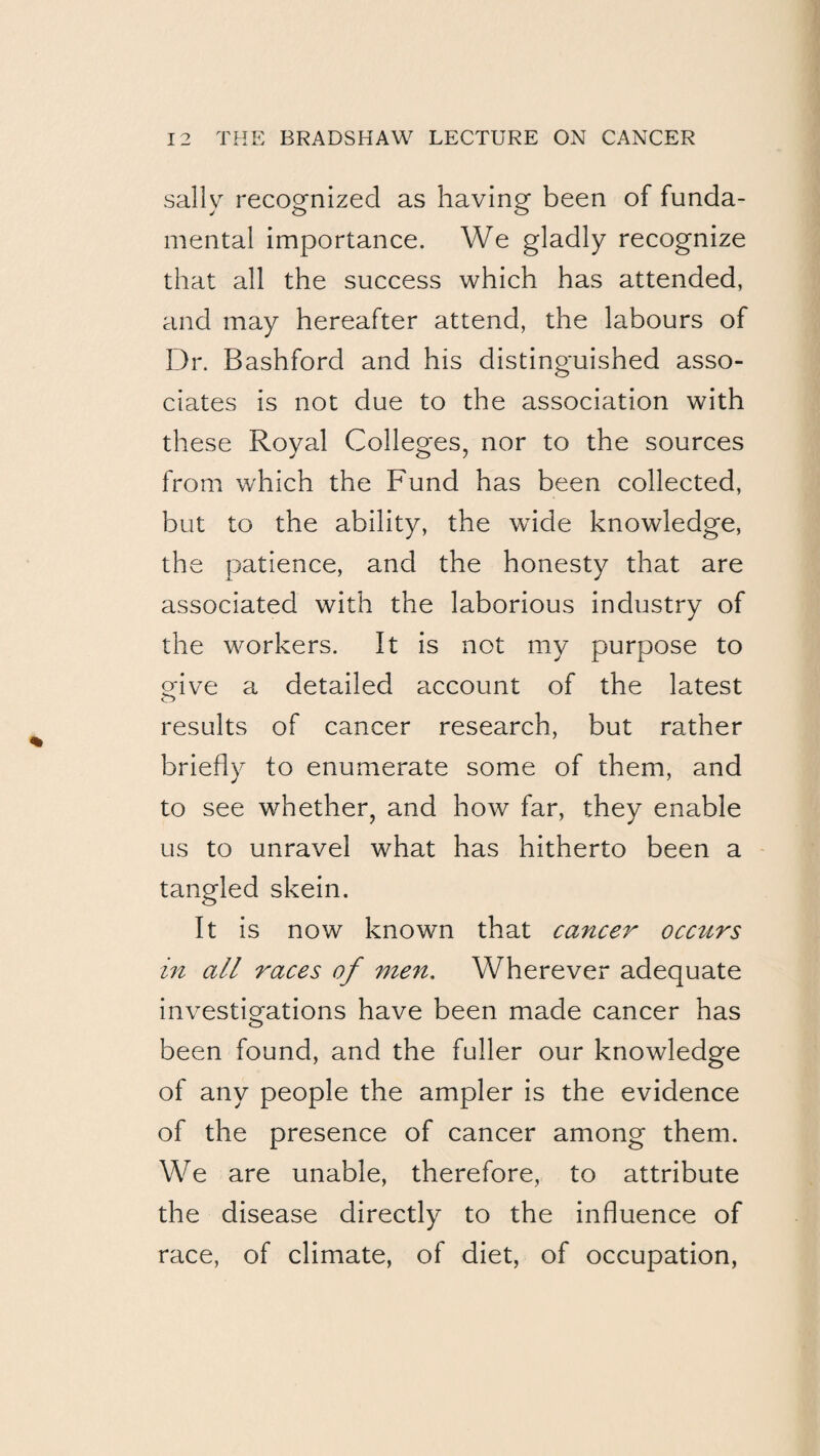 sally recognized as having been of funda¬ mental importance. We gladly recognize that all the success which has attended, and may hereafter attend, the labours of Dr. Bashford and his distinguished asso¬ ciates is not due to the association with these Royal Colleges, nor to the sources from which the Fund has been collected, but to the ability, the wide knowledge, the patience, and the honesty that are associated with the laborious industry of the workers. It is not my purpose to ofive a detailed account of the latest results of cancer research, but rather briefly to enumerate some of them, and to see whether, and how far, they enable us to unravel what has hitherto been a tangled skein. It is now known that cancer occurs m all races of men. Wherever adequate investiorations have been made cancer has o been found, and the fuller our knowledge of any people the ampler is the evidence of the presence of cancer among them. We are unable, therefore, to attribute the disease directly to the influence of race, of climate, of diet, of occupation,